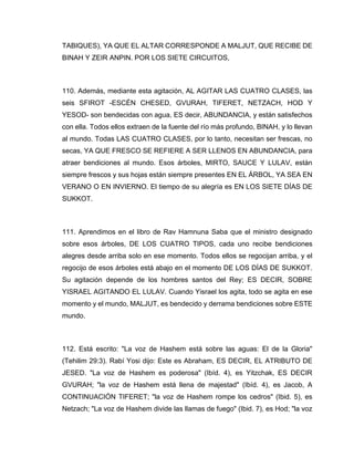 TABIQUES), YA QUE EL ALTAR CORRESPONDE A MALJUT, QUE RECIBE DE
BINAH Y ZEIR ANPIN. POR LOS SIETE CIRCUITOS,
110. Además, mediante esta agitación, AL AGITAR LAS CUATRO CLASES, las
seis SFIROT -ESCÉN CHESED, GVURAH, TIFERET, NETZACH, HOD Y
YESOD- son bendecidas con agua, ES decir, ABUNDANCIA, y están satisfechos
con ella. Todos ellos extraen de la fuente del río más profundo, BINAH, y lo llevan
al mundo. Todas LAS CUATRO CLASES, por lo tanto, necesitan ser frescas, no
secas, YA QUE FRESCO SE REFIERE A SER LLENOS EN ABUNDANCIA, para
atraer bendiciones al mundo. Esos árboles, MIRTO, SAUCE Y LULAV, están
siempre frescos y sus hojas están siempre presentes EN EL ÁRBOL, YA SEA EN
VERANO O EN INVIERNO. El tiempo de su alegría es EN LOS SIETE DÍAS DE
SUKKOT.
111. Aprendimos en el libro de Rav Hamnuna Saba que el ministro designado
sobre esos árboles, DE LOS CUATRO TIPOS, cada uno recibe bendiciones
alegres desde arriba solo en ese momento. Todos ellos se regocijan arriba, y el
regocijo de esos árboles está abajo en el momento DE LOS DÍAS DE SUKKOT.
Su agitación depende de los hombres santos del Rey; ES DECIR, SOBRE
YISRAEL AGITANDO EL LULAV. Cuando Yisrael los agita, todo se agita en ese
momento y el mundo, MALJUT, es bendecido y derrama bendiciones sobre ESTE
mundo.
112. Está escrito: "La voz de Hashem está sobre las aguas: El de la Gloria"
(Tehilim 29:3). Rabí Yosi dijo: Este es Abraham, ES DECIR, EL ATRIBUTO DE
JESED. "La voz de Hashem es poderosa" (Ibíd. 4), es Yitzchak, ES DECIR
GVURAH; "la voz de Hashem está llena de majestad" (Ibíd. 4), es Jacob, A
CONTINUACIÓN TIFERET; "la voz de Hashem rompe los cedros" (Ibid. 5), es
Netzach; "La voz de Hashem divide las llamas de fuego" (Ibid. 7), es Hod; "la voz
 