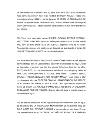 de Hashem sacude el desierto" (Ibíd. 8), es el Justo, YESOD; y "la voz de Hashem
hace parir a las ciervas" (Ibid. 9) es Rectitud, ES DECIR MALJUT. Todos ellos
crecen junto al mar, BINAH, y se les da agua, ES DECIR, LA ABUNDANCIA DE
BINAH, para poder crecer. Por lo tanto, dice: "Y un río salía de Edén para regar el
jardín" (Bereshit 2:10). Todos despiertan bendiciones al mundo por la bebida que
dan a todos.
113. Ven y mira: estas siete voces - CHESED, GVURAH, TIFERET, NETZACH,
HOD, YESOD Y MALJUT - dependen de las palabras de la boca durante todo el
año, pero EN LOS SIETE DÍAS DE SUKKOT, dependen solo de la acción.
Necesitamos entonces una acción, no un discurso, ya que durante el tiempo DE
LOS SIETE DÍAS DE SUKKOT, se bendice todo el año.
114. En el séptimo día de la fiesta, A CONTINUACIÓN HOSHANA RABA, el juicio
del mundo llega a su fin. Las sentencias se envían desde la casa del Rey y Gvurot
se despiertan y terminan ese día. Los sauces del arroyo dependen de ellos,
ESTOS GVUROT. Uno necesita despertar las Gvurot hacia el agua y rodear el
altar, QUE CORRESPONDE A MALJUT, siete veces - CONTRA JESED,
GVURAH, TIFERET, NETZACH, HOD, YESOD Y MALJUT - para imbuir el altar
con el agua de Yitzchak; ES DECIR, CON LA ILUMINACIÓN DE CHOCHMAH DE
LA COLUMNA IZQUIERDA, LLAMADA 'ISAAC'. Esa agua llenará el pozo de
Isaac, ES DECIR MALJUT, QUE CUANDO ELLA RECIBE DE LA IZQUIERDA,
ES LLAMADA POR ESE NOMBRE. Cuando ella está llena, el mundo entero es
bendecido con agua.
115. En ese día, HOSHANA RABA, hay necesidad de Gvurot PARA SACAR agua,
EL SECRETO DE LA ILUMINACIÓN MENCIONADA DE CHOJMAH, QUE ES
SOLO JUNTO CON GVUROT Y JUICIOS, y para concluirlos más tarde. En ese
día, se concluye el Juicio, YA QUE NO HAY MÁS NECESIDAD DE ATRAER LA
 