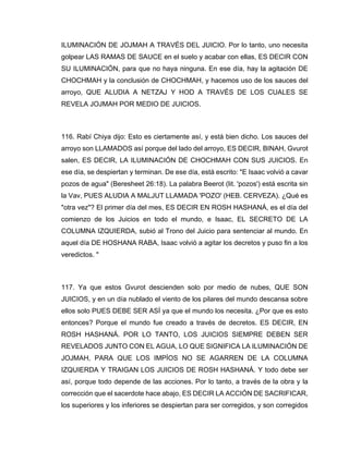 ILUMINACIÓN DE JOJMAH A TRAVÉS DEL JUICIO. Por lo tanto, uno necesita
golpear LAS RAMAS DE SAUCE en el suelo y acabar con ellas, ES DECIR CON
SU ILUMINACIÓN, para que no haya ninguna. En ese día, hay la agitación DE
CHOCHMAH y la conclusión de CHOCHMAH, y hacemos uso de los sauces del
arroyo, QUE ALUDIA A NETZAJ Y HOD A TRAVÉS DE LOS CUALES SE
REVELA JOJMAH POR MEDIO DE JUICIOS.
116. Rabí Chiya dijo: Esto es ciertamente así, y está bien dicho. Los sauces del
arroyo son LLAMADOS así porque del lado del arroyo, ES DECIR, BINAH, Gvurot
salen, ES DECIR, LA ILUMINACIÓN DE CHOCHMAH CON SUS JUICIOS. En
ese día, se despiertan y terminan. De ese día, está escrito: "E Isaac volvió a cavar
pozos de agua" (Beresheet 26:18). La palabra Beerot (lit. 'pozos') está escrita sin
la Vav, PUES ALUDIA A MALJUT LLAMADA 'POZO' (HEB. CERVEZA). ¿Qué es
"otra vez"? El primer día del mes, ES DECIR EN ROSH HASHANÁ, es el día del
comienzo de los Juicios en todo el mundo, e Isaac, EL SECRETO DE LA
COLUMNA IZQUIERDA, subió al Trono del Juicio para sentenciar al mundo. En
aquel día DE HOSHANA RABA, Isaac volvió a agitar los decretos y puso fin a los
veredictos. "
117. Ya que estos Gvurot descienden solo por medio de nubes, QUE SON
JUICIOS, y en un día nublado el viento de los pilares del mundo descansa sobre
ellos solo PUES DEBE SER ASÍ ya que el mundo los necesita. ¿Por que es esto
entonces? Porque el mundo fue creado a través de decretos. ES DECIR, EN
ROSH HASHANÁ. POR LO TANTO, LOS JUICIOS SIEMPRE DEBEN SER
REVELADOS JUNTO CON EL AGUA, LO QUE SIGNIFICA LA ILUMINACIÓN DE
JOJMAH, PARA QUE LOS IMPÍOS NO SE AGARREN DE LA COLUMNA
IZQUIERDA Y TRAIGAN LOS JUICIOS DE ROSH HASHANÁ. Y todo debe ser
así, porque todo depende de las acciones. Por lo tanto, a través de la obra y la
corrección que el sacerdote hace abajo, ES DECIR LA ACCIÓN DE SACRIFICAR,
los superiores y los inferiores se despiertan para ser corregidos, y son corregidos
 