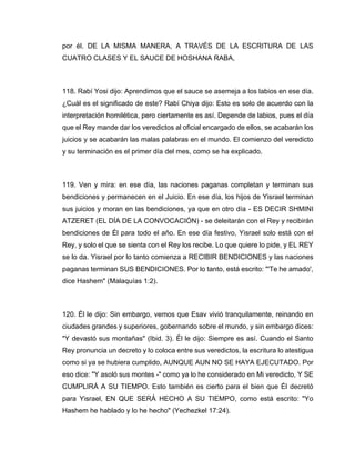 por él. DE LA MISMA MANERA, A TRAVÉS DE LA ESCRITURA DE LAS
CUATRO CLASES Y EL SAUCE DE HOSHANA RABA,
118. Rabí Yosi dijo: Aprendimos que el sauce se asemeja a los labios en ese día.
¿Cuál es el significado de este? Rabí Chiya dijo: Esto es solo de acuerdo con la
interpretación homilética, pero ciertamente es así. Depende de labios, pues el día
que el Rey mande dar los veredictos al oficial encargado de ellos, se acabarán los
juicios y se acabarán las malas palabras en el mundo. El comienzo del veredicto
y su terminación es el primer día del mes, como se ha explicado.
119. Ven y mira: en ese día, las naciones paganas completan y terminan sus
bendiciones y permanecen en el Juicio. En ese día, los hijos de Yisrael terminan
sus juicios y moran en las bendiciones, ya que en otro día - ES DECIR SHMINI
ATZERET (EL DÍA DE LA CONVOCACIÓN) - se deleitarán con el Rey y recibirán
bendiciones de Él para todo el año. En ese día festivo, Yisrael solo está con el
Rey, y solo el que se sienta con el Rey los recibe. Lo que quiere lo pide, y EL REY
se lo da. Yisrael por lo tanto comienza a RECIBIR BENDICIONES y las naciones
paganas terminan SUS BENDICIONES. Por lo tanto, está escrito: "'Te he amado',
dice Hashem" (Malaquías 1:2).
120. Él le dijo: Sin embargo, vemos que Esav vivió tranquilamente, reinando en
ciudades grandes y superiores, gobernando sobre el mundo, y sin embargo dices:
"Y devastó sus montañas" (Ibid. 3). Él le dijo: Siempre es así. Cuando el Santo
Rey pronuncia un decreto y lo coloca entre sus veredictos, la escritura lo atestigua
como si ya se hubiera cumplido, AUNQUE AUN NO SE HAYA EJECUTADO. Por
eso dice: "Y asoló sus montes -" como ya lo he considerado en Mi veredicto, Y SE
CUMPLIRÁ A SU TIEMPO. Esto también es cierto para el bien que Él decretó
para Yisrael, EN QUE SERÁ HECHO A SU TIEMPO, como está escrito: "Yo
Hashem he hablado y lo he hecho" (Yechezkel 17:24).
 