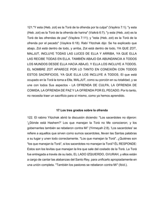 121."Y esta (Heb. zot) es la Torá de la ofrenda por la culpa" (Vayikra 7:1); "y esta
(Heb. zot) es la Torá de la ofrenda de harina" (Vaikrá 6:7); "y esta (Heb. zot) es la
Torá de las ofrendas de paz" (Vayikra 7:11); y "esta (Heb. zot) es la Torá de la
ofrenda por el pecado" (Vayikra 6:18). Rabí Yitzchak dijo: Se ha explicado que
abajo, Zot está dentro de todo, y arriba, Zot está dentro de todo, YA QUE ZOT,
MALJUT, INCLUYE TODAS LAS LUCES DE ELLA Y ARRIBA, YA QUE ELLA
LAS RECIBE TODAS EN ELLA. TAMBIÉN ABAJO DA ABUNDANCIA A TODOS
LOS MUNDOS DESDE ELLA HACIA ABAJO, Y ELLA LOS INCLUYE A TODOS.
EL NOMBRE ZOT APARECE POR LO TANTO EN CONEXIÓN CON TODOS
ESTOS SACRIFICIOS, YA QUE ELLA LOS INCLUYE A TODOS. El que está
ocupado en la Torá la toma a Ella, MALJUT, como su porción en su totalidad, y se
une con todos Sus aspectos - LA OFRENDA DE CULPA, LA OFRENDA DE
COMIDA, LA OFRENDA DE PAZ Y LA OFRENDA POR EL PECADO. Por lo tanto,
no necesita traer un sacrificio para sí mismo, como ya hemos aprendido.
17 Los tres grados sobre la ofrenda
122. El rabino Yitzchak abrió la discusión diciendo: "Los sacerdotes no dijeron:
'¿Dónde está Hashem?' Los que manejan la Torá no Me conocieron; y los
gobernantes también se rebelaron contra Mí” (Yirmeyah 2:8). 'Los sacerdotes' se
refiere a aquellos que sirven como sumos sacerdotes, llevan las Santas palabras
a su lugar y unen todo correctamente. "Los que manejan la Torá". ¿Quiénes son
"los que manejan la Torá", si los sacerdotes no manejan la Torá? ÉL RESPONDE:
Estos son los levitas que manejan la lira que sale del costado de la Torá. La Torá
fue entregada a través de su lado, EL LADO IZQUIERDO, GVURAH, y ellos están
a cargo de cantar las alabanzas del Santo Rey, para unificarlo apropiadamente en
una unión completa. "También los pastores se rebelaron contra Mí" (Ibíd.).
 