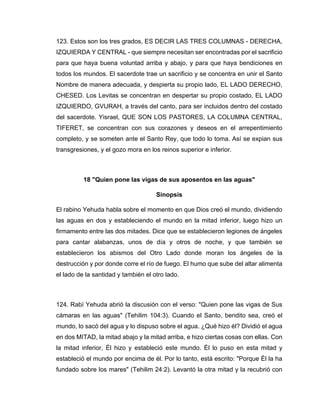 123. Estos son los tres grados, ES DECIR LAS TRES COLUMNAS - DERECHA,
IZQUIERDA Y CENTRAL - que siempre necesitan ser encontradas por el sacrificio
para que haya buena voluntad arriba y abajo, y para que haya bendiciones en
todos los mundos. El sacerdote trae un sacrificio y se concentra en unir el Santo
Nombre de manera adecuada, y despierta su propio lado, EL LADO DERECHO,
CHESED. Los Levitas se concentran en despertar su propio costado, EL LADO
IZQUIERDO, GVURAH, a través del canto, para ser incluidos dentro del costado
del sacerdote. Yisrael, QUE SON LOS PASTORES, LA COLUMNA CENTRAL,
TIFERET, se concentran con sus corazones y deseos en el arrepentimiento
completo, y se someten ante el Santo Rey, que todo lo toma. Así se expian sus
transgresiones, y el gozo mora en los reinos superior e inferior.
18 "Quien pone las vigas de sus aposentos en las aguas"
Sinopsis
El rabino Yehuda habla sobre el momento en que Dios creó el mundo, dividiendo
las aguas en dos y estableciendo el mundo en la mitad inferior, luego hizo un
firmamento entre las dos mitades. Dice que se establecieron legiones de ángeles
para cantar alabanzas, unos de día y otros de noche, y que también se
establecieron los abismos del Otro Lado donde moran los ángeles de la
destrucción y por donde corre el río de fuego. El humo que sube del altar alimenta
el lado de la santidad y también el otro lado.
124. Rabí Yehuda abrió la discusión con el verso: "Quien pone las vigas de Sus
cámaras en las aguas" (Tehilim 104:3). Cuando el Santo, bendito sea, creó el
mundo, lo sacó del agua y lo dispuso sobre el agua. ¿Qué hizo él? Dividió el agua
en dos MITAD, la mitad abajo y la mitad arriba, e hizo ciertas cosas con ellas. Con
la mitad inferior, Él hizo y estableció este mundo. Él lo puso en esta mitad y
estableció el mundo por encima de él. Por lo tanto, está escrito: "Porque Él la ha
fundado sobre los mares" (Tehilim 24:2). Levantó la otra mitad y la recubrió con
 
