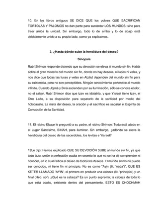 10. En los libros antiguos SE DICE QUE los pobres QUE SACRIFICAN
TORTOLAS Y PALOMOS no dan parte para sustentar LOS MUNDOS, sino para
traer arriba la unidad. Sin embargo, todo lo de arriba y lo de abajo está
debidamente unido a su propio lado, como ya explicamos.
3. ¿Hasta dónde sube la hendidura del deseo?
Sinopsis
Rabí Shimon responde diciendo que su devoción se eleva al mundo sin fin. Habla
sobre el gran misterio del mundo sin fin, donde no hay deseos, ni luces ni velas, y
nos dice que todas las luces y velas en Atzilut dependen del mundo sin fin para
su existencia, pero no son perceptibles. Ningún conocimiento pertenece al mundo
infinito. Cuando Jojmá y Biná ascienden por su iluminación, sólo se conoce el olor,
no el sabor. Rabí Shimon dice que tzav es idolatría, y que Yisrael tiene tzav, el
Otro Lado, a su disposición para separarlo de la santidad por medio del
holocausto. La meta del deseo, la oración y el sacrificio es separar el Espíritu de
Corrupción de la Santidad.
11. El rabino Elazar le preguntó a su padre, el rabino Shimon: Todo está atado en
el Lugar Santísimo, BINAH, para iluminar. Sin embargo, ¿adónde se eleva la
hendidura del deseo de los sacerdotes, los levitas e Yisrael?
12Le dijo: Hemos explicado QUE SU DEVOCIÓN SUBE al mundo sin fin, ya que
todo lazo, unión o perfección oculta en secreto lo que no se ha de comprender ni
conocer, en lo cual radica el deseo de todos los deseos. El mundo sin fin no puede
ser conocido, ni tiene fin ni principio. No es como "Ayin (lit. 'nada')", QUE ES
KETER LLAMADO 'AYIN', el primero en producir una cabeza (lit. 'principio') y un
final (Heb. sof). ¿Qué es la cabeza? Es un punto supremo, la cabeza de todo lo
que está oculto, existente dentro del pensamiento. ESTO ES CHOCHMAH
 