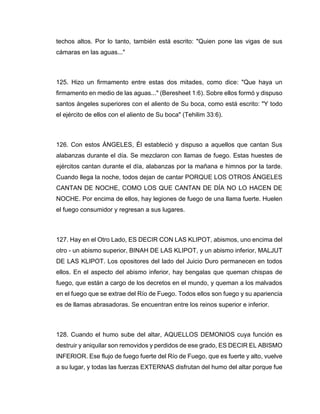 techos altos. Por lo tanto, también está escrito: "Quien pone las vigas de sus
cámaras en las aguas..."
125. Hizo un firmamento entre estas dos mitades, como dice: "Que haya un
firmamento en medio de las aguas..." (Beresheet 1:6). Sobre ellos formó y dispuso
santos ángeles superiores con el aliento de Su boca, como está escrito: "Y todo
el ejército de ellos con el aliento de Su boca" (Tehilim 33:6).
126. Con estos ÁNGELES, Él estableció y dispuso a aquellos que cantan Sus
alabanzas durante el día. Se mezclaron con llamas de fuego. Estas huestes de
ejércitos cantan durante el día, alabanzas por la mañana e himnos por la tarde.
Cuando llega la noche, todos dejan de cantar PORQUE LOS OTROS ÁNGELES
CANTAN DE NOCHE, COMO LOS QUE CANTAN DE DÍA NO LO HACEN DE
NOCHE. Por encima de ellos, hay legiones de fuego de una llama fuerte. Huelen
el fuego consumidor y regresan a sus lugares.
127. Hay en el Otro Lado, ES DECIR CON LAS KLIPOT, abismos, uno encima del
otro - un abismo superior, BINAH DE LAS KLIPOT, y un abismo inferior, MALJUT
DE LAS KLIPOT. Los opositores del lado del Juicio Duro permanecen en todos
ellos. En el aspecto del abismo inferior, hay bengalas que queman chispas de
fuego, que están a cargo de los decretos en el mundo, y queman a los malvados
en el fuego que se extrae del Río de Fuego. Todos ellos son fuego y su apariencia
es de llamas abrasadoras. Se encuentran entre los reinos superior e inferior.
128. Cuando el humo sube del altar, AQUELLOS DEMONIOS cuya función es
destruir y aniquilar son removidos y perdidos de ese grado, ES DECIR EL ABISMO
INFERIOR. Ese flujo de fuego fuerte del Río de Fuego, que es fuerte y alto, vuelve
a su lugar, y todas las fuerzas EXTERNAS disfrutan del humo del altar porque fue
 