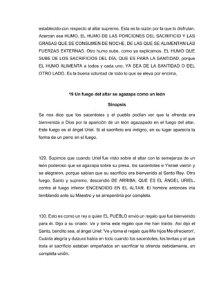 establecido con respecto al altar supremo. Esta es la razón por la que lo disfrutan.
Acercan ese HUMO, EL HUMO DE LAS PORCIONES DEL SACRIFICIO Y LAS
GRASAS QUE SE CONSUMEN DE NOCHE, DE LAS QUE SE ALIMENTAN LAS
FUERZAS EXTERNAS. Otro humo sube, como ya explicamos, EL HUMO QUE
SUBE DE LOS SACRIFICIOS DEL DÍA, QUE ES PARA LA SANTIDAD, porque
EL HUMO ALIMENTA a todos y cada uno, YA SEA DE LA SANTIDAD O DEL
OTRO LADO. Es la buena voluntad de todo lo que se eleva por encima,
19 Un fuego del altar se agazapa como un león
Sinopsis
Se nos dice que los sacerdotes y el pueblo podían ver que la ofrenda era
bienvenida a Dios por la aparición de un león agazapado en el fuego del altar.
Este fuego es el ángel Uriel. Si el sacrificio era indigno, en su lugar aparecía la
forma de un perro en el fuego.
129. Supimos que cuando Uriel fue visto sobre el altar con la semejanza de un
león poderoso que se agazapa sobre su presa, los sacerdotes e Yisrael vieron y
se alegraron, porque sabían que su sacrificio era bienvenido al Santo Rey. Otro
fuego, Santo y supremo, descendió DE ARRIBA, QUE ES EL ÁNGEL URIEL,
contra el fuego inferior ENCENDIDO EN EL ALTAR. El hombre entonces iría
temblando ante su Maestro y se arrepentiría por completo.
130. Esto es como un rey a quien EL PUEBLO envió un regalo que fue bienvenido
para él. Dijo a su criado: Ve y toma este regalo que me han traído. Así dijo el
Santo, bendito sea, al ángel Uriel: 'Ve y toma el regalo que Mis hijos Me ofrecieron'.
Cuánta alegría y dulzura había en todo cuando los sacerdotes, los levitas y el que
traía el sacrificio estaban empeñados en sacrificar la ofrenda debidamente, en
completa unión.
 