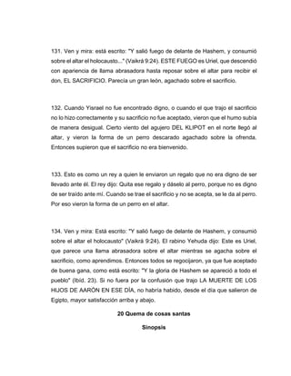 131. Ven y mira: está escrito: "Y salió fuego de delante de Hashem, y consumió
sobre el altar el holocausto..." (Vaikrá 9:24). ESTE FUEGO es Uriel, que descendió
con apariencia de llama abrasadora hasta reposar sobre el altar para recibir el
don, EL SACRIFICIO. Parecía un gran león, agachado sobre el sacrificio.
132. Cuando Yisrael no fue encontrado digno, o cuando el que trajo el sacrificio
no lo hizo correctamente y su sacrificio no fue aceptado, vieron que el humo subía
de manera desigual. Cierto viento del agujero DEL KLIPOT en el norte llegó al
altar, y vieron la forma de un perro descarado agachado sobre la ofrenda.
Entonces supieron que el sacrificio no era bienvenido.
133. Esto es como un rey a quien le enviaron un regalo que no era digno de ser
llevado ante él. El rey dijo: Quita ese regalo y dáselo al perro, porque no es digno
de ser traído ante mí. Cuando se trae el sacrificio y no se acepta, se le da al perro.
Por eso vieron la forma de un perro en el altar.
134. Ven y mira: Está escrito: "Y salió fuego de delante de Hashem, y consumió
sobre el altar el holocausto" (Vaikrá 9:24). El rabino Yehuda dijo: Este es Uriel,
que parece una llama abrasadora sobre el altar mientras se agacha sobre el
sacrificio, como aprendimos. Entonces todos se regocijaron, ya que fue aceptado
de buena gana, como está escrito: "Y la gloria de Hashem se apareció a todo el
pueblo" (Ibíd. 23). Si no fuera por la confusión que trajo LA MUERTE DE LOS
HIJOS DE AARÓN EN ESE DÍA, no habría habido, desde el día que salieron de
Egipto, mayor satisfacción arriba y abajo.
20 Quema de cosas santas
Sinopsis
 