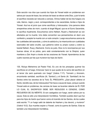 Esta sección nos dice que cuando los hijos de Yisrael están en problemas son
salvos por causa de Isaac; las cenizas de Isaac se elevan ante Dios, y por lo tanto
el sacrificio necesita ser reducido a cenizas. Oímos hablar de los tres fuegos a la
vela, blanco, negro y azul, correspondientes a los sacerdotes, levitas e hijos de
Yisrael. Azul es el juicio que come sacrificios y holocaustos. Una persona debe
arrepentirse antes de morir, cuando el ángel Miguel, que es el Sumo Sacerdote,
lo sacrifica ritualmente. Escuchamos cómo Nefesh, Ruach y Neshamah se ven
afectados por la muerte. Uno debe concentrar sus pensamientos en decir una
confesión y aceptar la muerte con un solo corazón. Luego escuchamos acerca de
las cualidades del sacerdote, y cómo la sabiduría y la misericordia son cualidades
esenciales del sabio erudito, que gobierna sobre su propio cuerpo y sobre su
bestial Nefesh, Ruaj y Neshamá. Como es justo, Dios no lo recompensa por sus
buenas obras; él es pobre, pero está constantemente con la Shejiná, quien
mantiene a Zeir Anpin a través de las oraciones de Yisrael. Aprendemos de las
cuatro razones por las que murieron los hijos de Aarón.
135. Ra'aya Meheimna (el Pastor Fiel). Es uno de los preceptos quemar los
sacrificios en el fuego. Entonces "pero lo que quede de la carne del sacrificio en
el tercer día será quemado con fuego" (Vaikra 7:17). Tannaim y Amoraim,
encontrarás santidad, sacrificios (lit. 'Santos') y el Santo (lit. 'Santidad') de los
Santos entre los secretos de la Torá. ÉL PREGUNTA: ¿Qué placer obtiene el
Santo, bendito sea, de los holocaustos? Se hace a causa de Isaac, porque cuando
Yisrael está en problemas, las cenizas de Isaac se levantan delante de Él, POR
LO CUAL EL SACRIFICIO DEBE SER REDUCIDO A CENIZAS, COMO
RECUERDO DE SU MÉRITO. Si son castigados con fuego, serán salvos por su
causa. Esta es sólo una interpretación homilética. También puedes decir que fue
para los hijos de Aarón que fueron como el incendio de los Santos, de los cuales
está escrito: "Y un fuego salió de delante de Hashem y los devoró, y murieron"
(Vaikrá 10:2). Sus muertes expian a Yisrael, como la quema de Santos. Esta es
también una interpretación homilética.
 