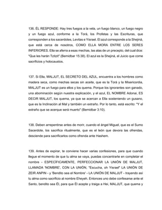 136. ÉL RESPONDE: Hay tres fuegos a la vela, un fuego blanco, un fuego negro
y un fuego azul, conforme a la Torá, los Profetas y las Escrituras, que
corresponden a los sacerdotes, Levitas e Yisrael. El azul corresponde a la Shejiná,
que está cerca de nosotros, COMO ELLA MORA ENTRE LOS SERES
INFERIORES. Ella se aferra a esas mechas, las alas de un precepto, del cual dice:
"Que les harán Tzitzit" (Bemidbar 15:38). El azul es la Shejiná, el Juicio que come
sacrificios y holocaustos.
137. Si Ella, MALJUT, EL SECRETO DEL AZUL, encuentra a los hombres como
madera seca, como mechas secas sin aceite, que es la Torá y la Misericordia,
MALJUT es un fuego para ellos y los quema. Porque los ignorantes son ganado,
una abominación según nuestra explicación, y el azul, EL NOMBRE Adonai, ES
DECIR MALJUT, los quema, ya que se acercan a Ella sosteniendo un gusano,
que es la Inclinación al Mal y también un extraño. Por lo tanto, está escrito: "Y el
extraño que se acerque será muerto" (Bemidbar 3:10).
138. Deben arrepentirse antes de morir, cuando el ángel Miguel, que es el Sumo
Sacerdote, los sacrifica ritualmente, que es el león que devora las ofrendas,
desciende para sacrificarlos como ofrenda ante Hashem.
139. Antes de expirar, te conviene hacer varias confesiones, para que cuando
llegue el momento de que tu alma se vaya, puedas concentrarte en completar el
nombre - ESPECÍFICAMENTE, PERFECCIONAR LA UNIÓN DE MALJUT,
LLAMADA 'NOMBRE', CON LA UNIÓN, "Escucha, oh Yisrael" LA UNIÓN DE
ZEIR ANPIN - y 'Bendito sea el Nombre' - LA UNIÓN DE MALJUT - trayendo así
tu alma como sacrificio al nombre Eheyeh. Entonces uno debe confesarse ante el
Santo, bendito sea Él, para que Él acepte y traiga a Hei, MALJUT, que quema y
 