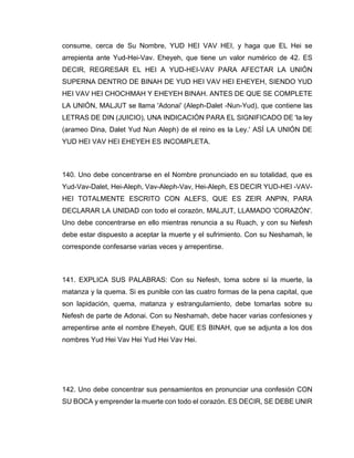 consume, cerca de Su Nombre, YUD HEI VAV HEI, y haga que EL Hei se
arrepienta ante Yud-Hei-Vav. Eheyeh, que tiene un valor numérico de 42. ES
DECIR, REGRESAR EL HEI A YUD-HEI-VAV PARA AFECTAR LA UNIÓN
SUPERNA DENTRO DE BINAH DE YUD HEI VAV HEI EHEYEH, SIENDO YUD
HEI VAV HEI CHOCHMAH Y EHEYEH BINAH. ANTES DE QUE SE COMPLETE
LA UNIÓN, MALJUT se llama 'Adonai' (Aleph-Dalet -Nun-Yud), que contiene las
LETRAS DE DIN (JUICIO), UNA INDICACIÓN PARA EL SIGNIFICADO DE 'la ley
(arameo Dina, Dalet Yud Nun Aleph) de el reino es la Ley.' ASÍ LA UNIÓN DE
YUD HEI VAV HEI EHEYEH ES INCOMPLETA.
140. Uno debe concentrarse en el Nombre pronunciado en su totalidad, que es
Yud-Vav-Dalet, Hei-Aleph, Vav-Aleph-Vav, Hei-Aleph, ES DECIR YUD-HEI -VAV-
HEI TOTALMENTE ESCRITO CON ALEFS, QUE ES ZEIR ANPIN, PARA
DECLARAR LA UNIDAD con todo el corazón, MALJUT, LLAMADO 'CORAZÓN'.
Uno debe concentrarse en ello mientras renuncia a su Ruach, y con su Nefesh
debe estar dispuesto a aceptar la muerte y el sufrimiento. Con su Neshamah, le
corresponde confesarse varias veces y arrepentirse.
141. EXPLICA SUS PALABRAS: Con su Nefesh, toma sobre sí la muerte, la
matanza y la quema. Si es punible con las cuatro formas de la pena capital, que
son lapidación, quema, matanza y estrangulamiento, debe tomarlas sobre su
Nefesh de parte de Adonai. Con su Neshamah, debe hacer varias confesiones y
arrepentirse ante el nombre Eheyeh, QUE ES BINAH, que se adjunta a los dos
nombres Yud Hei Vav Hei Yud Hei Vav Hei.
142. Uno debe concentrar sus pensamientos en pronunciar una confesión CON
SU BOCA y emprender la muerte con todo el corazón. ES DECIR, SE DEBE UNIR
 