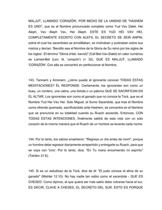 MALJUT, LLAMADO 'CORAZÓN', POR MEDIO DE LA UNIDAD DE "HASHEM
ES UNO", que es el Nombre pronunciado completo como Yud Vav Dalet, Hei
Aleph, Vav Aleph Vav, Hei Aleph. ESTE ES YUD HEI VAV HEI,
COMPLETAMENTE ESCRITO CON ALEFS, EL SECRETO DE ZEIR ANPIN,
sobre el cual los sacerdotes se arrodillaban, se inclinaban y postraban sobre sus
rostros y decían: 'Bendito sea el Nombre de la Gloria de Su reino por los siglos de
los siglos'. El término "Gloria (Heb. kavod)" (Caf-Bet-Vav-Dalet) en valor numérico
es Lamed-Bet (Lev; lit. 'corazón') (= 32), QUE ES MALJUT, LLAMADO
'CORAZÓN'. Con ella se concentró en perfeccionar el Nombre,
143. Tannaim y Amoraim, ¿cómo puede el ignorante conocer TODAS ESTAS
MEDITACIONES? ÉL RESPONDE: Ciertamente, los ignorantes son como un
buey, un cordero, una cabra, una tórtola o un palomo QUE SE SACRIFICAN EN
EL ALTAR. Los ignorantes son como el ganado que no conoce la Torá, que es el
Nombre Yud Hei Vav Hei. Solo Miguel, el Sumo Sacerdote, que trae el Nombre
como ofrenda quemada, sacrificándolo ante Hashem, se concentra en el Nombre
que se pronuncia en su totalidad cuando su Ruach asciende. Entonces, CON
TODAS ESTAS INTENCIONES, finalmente saldrá de esta vida con un solo
corazón de la misma manera que el Ruach de un hombre se levanta cada noche.
144. Por lo tanto, los sabios enseñaron: "Regresa un día antes de morir", porque
un hombre debe regresar diariamente arrepentido y entregarle su Ruach, para que
se vaya con 'Uno'. Por lo tanto, dice: "En Tu mano encomiendo mi espíritu"
(Tehilim 31:6).
145. Si es un estudioso de la Torá, dice de él: "El justo conoce el alma de su
ganado" (Mishlei 12:10). No hay nadie tan sabio como el sacerdote - QUE ES
CHESED. Como dijimos, el que quiera ser más sabio debe volverse hacia el sur;
ES DECIR, CLAVE A CHESED, EL SECRETO DEL SUR. ESTO ES PORQUE
 