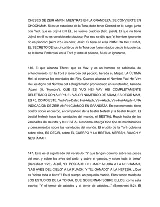 CHESED DE ZEIR ANPIN, MIENTRAS EN LA GRANDEZA, SE CONVIERTE EN
CHOCHMAH. Si es un estudioso de la Torá, debe tener Chesed en él; luego, junto
con Yud, que es Jojmá EN ÉL, se vuelve piadoso (heb. jasid). El que no tiene
Jojmá en él no es considerado piadoso. Por eso se dijo que 'el hombre ignorante
no es piadoso' (Avot 2:5), es decir, Jasid. Si tiene en él la PRIMERA Hei, BINAH,
EL SECRETO DE los cinco libros de la Torá que fueron dados desde la izquierda,
se le llama 'Poderoso' en la Torá y teme al pecado. Si es un ignorante,
146. El que alcanza Tiferet, que es Vav, y es un hombre de sabiduría, de
entendimiento. En la Torá y temeroso del pecado, hereda su Maljut, LA ÚLTIMA
Hei, si observa los mandatos del Rey. Cuando alcanza el Nombre Yud Hei Vav
Hei, es digno del Nombre del Tetragrámaton pronunciado en su totalidad, llamado
'Adam' (lit. 'Hombre'), QUE ES YUD HEI VAV HEI COMPLETAMENTE
DELETRADO CON ALEPH. EL VALOR NUMÉRICO DE ADAM, ES DECIR MAH,
ES 45, COMO ESTE, Yud-Vav-Dalet, Hei-Aleph, Vav-Aleph, Vav-Hei-Aleph - UNA
INDICACIÓN DE ZEIR ANPIN CUANDO EN GRANDEZA. En ese momento, tiene
control sobre el cuerpo, el compañero de la bestial Nefesh y la bestial Ruach. El
bestial Nefesh hace las vanidades del mundo, el BESTIAL Ruach habla de las
vanidades del mundo, y la BESTIAL Neshamá alberga todo tipo de meditaciones
y pensamientos sobre las vanidades del mundo. El erudito de la Torá gobierna
sobre ellos, ES DECIR, sobre EL CUERPO Y LA BESTIAL NEFESH, RUACH Y
NESHAMAH.
147. Este es el significado del versículo: "Y que tengan dominio sobre los peces
del mar, y sobre las aves del cielo, y sobre el ganado, y sobre toda la tierra"
(Beresheet 1:26). AQUÍ, "EL PESCADO DEL MAR" ALUDIA A LA NESHAMAH,
"LAS AVES DEL CIELO" A LA RUACH, Y "EL GANADO" A LA NEFESH. ¿Qué
es "sobre toda la tierra"? Es el cuerpo, un pequeño mundo. Ellos tienen miedo de
LOS ESTUDIOS DE LA TORAH, QUE GOBIERNAN SOBRE ELLOS, como está
escrito: "Y el temor de ustedes y el terror de ustedes..." (Beresheet 9:2). Él
 