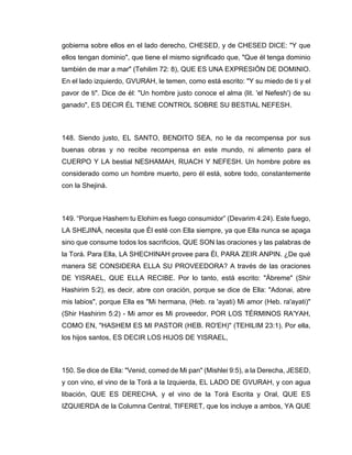 gobierna sobre ellos en el lado derecho, CHESED, y de CHESED DICE: "Y que
ellos tengan dominio", que tiene el mismo significado que, "Que él tenga dominio
también de mar a mar" (Tehilim 72: 8), QUE ES UNA EXPRESIÓN DE DOMINIO.
En el lado izquierdo, GVURAH, le temen, como está escrito: "Y su miedo de ti y el
pavor de ti". Dice de él: "Un hombre justo conoce el alma (lit. 'el Nefesh') de su
ganado", ES DECIR ÉL TIENE CONTROL SOBRE SU BESTIAL NEFESH.
148. Siendo justo, EL SANTO, BENDITO SEA, no le da recompensa por sus
buenas obras y no recibe recompensa en este mundo, ni alimento para el
CUERPO Y LA bestial NESHAMAH, RUACH Y NEFESH. Un hombre pobre es
considerado como un hombre muerto, pero él está, sobre todo, constantemente
con la Shejiná.
149. “Porque Hashem tu Elohim es fuego consumidor” (Devarim 4:24). Este fuego,
LA SHEJINÁ, necesita que Él esté con Ella siempre, ya que Ella nunca se apaga
sino que consume todos los sacrificios, QUE SON las oraciones y las palabras de
la Torá. Para Ella, LA SHECHINAH provee para Él, PARA ZEIR ANPIN. ¿De qué
manera SE CONSIDERA ELLA SU PROVEEDORA? A través de las oraciones
DE YISRAEL, QUE ELLA RECIBE. Por lo tanto, está escrito: "Ábreme" (Shir
Hashirim 5:2), es decir, abre con oración, porque se dice de Ella: "Adonai, abre
mis labios", porque Ella es "Mi hermana, (Heb. ra 'ayati) Mi amor (Heb. ra'ayati)"
(Shir Hashirim 5:2) - Mi amor es Mi proveedor, POR LOS TÉRMINOS RA'YAH,
COMO EN, "HASHEM ES MI PASTOR (HEB. RO'EH)" (TEHILIM 23:1). Por ella,
los hijos santos, ES DECIR LOS HIJOS DE YISRAEL,
150. Se dice de Ella: "Venid, comed de Mi pan" (Mishlei 9:5), a la Derecha, JESED,
y con vino, el vino de la Torá a la Izquierda, EL LADO DE GVURAH, y con agua
libación, QUE ES DERECHA, y el vino de la Torá Escrita y Oral, QUE ES
IZQUIERDA de la Columna Central, TIFERET, que los incluye a ambos, YA QUE
 