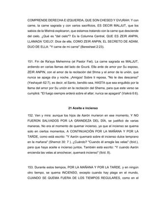 COMPRENDE DERECHA E IZQUIERDA, QUE SON CHESED Y GVURAH. Y con
carne, la carne sagrada y con varios sacrificios, ES DECIR MALJUT, que los
sabios de la Mishná explicaron, que estamos tratando con la carne que desciende
del cielo. ¿Qué es "del cielo"? Es la Columna Central, QUE ES ZEIR ANPIN,
LLAMADA 'CIELO'. Dice de ella, COMO ZEIR ANPIN, EL SECRETO DE ADAM,
DIJO DE ELLA: "Y carne de mi carne" (Beresheet 2:23).
151. Fin de Ra'aya Meheimna (el Pastor Fiel). La carne sagrada es MALJUT,
ardiendo en varias llamas del lado de Gvurá. Ella arde de amor por Su esposo,
ZEIR ANPIN, con el amor de la recitación del Shma y el amor de la unión, que
nunca se apaga día y noche. ¡Amigos! Sobre ti reposa, "No le des descanso"
(Yeshayah 62:7), es decir, el Santo, bendito sea, HASTA que sea engullido por la
llama del amor por Su unión en la recitación del Shema, para que este verso se
cumplirá: "El fuego siempre arderá sobre el altar; nunca se apagará" (Vaikrá 6:6).
21 Aceite e incienso
152. Ven y mira: aunque los hijos de Aarón murieron en ese momento, Y NO
FUERON SALVADOS POR LA GRANDEZA DEL DÍA, se justificó de varias
maneras. No era el momento de quemar incienso, ya que el incienso se quema
solo en ciertos momentos, A CONTINUACIÓN POR LA MAÑANA Y POR LA
TARDE, como está escrito: "Y Aarón quemará sobre él incienso dulce temprano
en la mañana" (Shemot 30: 7 ). ¿Cuándo? "Cuando él arregla las velas" (Ibíd.),
para que haya aceite e incienso juntos. También está escrito: "Y cuando Aarón
encienda las velas al anochecer, quemará incienso" (Ibíd. 8).
153. Durante estos tiempos, POR LA MAÑANA Y POR LA TARDE, y en ningún
otro tiempo, se quema INCIENSO, excepto cuando hay plaga en el mundo,
CUANDO SE QUEMA FUERA DE LOS TIEMPOS REGULARES, como en el
 