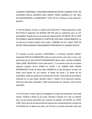 LLAMADO 'COMIENZO'. CHOCHMAH EMANA DE KETER LLAMADO 'AYIN', DE
ACUERDO CON EL SECRETO DEL VERSO: "PERO ¿DÓNDE (LIT. DE 'AIN')
SE ENCONTRARÁ LA SABIDURÍA?" (IYOV 28:12). Produjo un final, MALJUT,
llamado”
13. No hay deseos, ni luces, ni velas en el mundo sin fin. Todas estas luces y velas
EN ATZILUT dependen del MUNDO SIN FIN para su existencia pero no son
perceptibles. Aquello que es conocido pero desconocido, ES DECIR, DE LO QUE
ES POSIBLE HABLAR DESDE EL PUNTO DE VISTA DEL CONOCIMIENTO, no
es más que el deseo superior más oculto, LLAMADO 'Ain (lit. 'nada')', QUE ES
KETER. PERO NINGÚN CONOCIMIENTO PERTENECE AL MUNDO SIN FIN.
14. Cuando el punto supremo, CHOCHMAH, y el Mundo Venidero, BINAH,
ascienden POR SU ILUMINACIÓN, sólo se conoce el olor, como oler un olor y ser
perfumado por él. Esto NO ES CONSIDERADO placer (Heb. nachat) LLAMADO
'Sabor (HEB. NICHOACH)' como está escrito: "Y no sentiré el olor de tus dulces
sabores" (Vayikra 26:31) COMO EL OLOR Y EL SABOR SON COSAS
DIFERENTES. El olor de dulce sabor SIGNIFICA el olor del deseo, es decir, de
todos esos deseos en una oración, el deseo del canto y el deseo de los
sacerdotes, todos los cuales son el secreto del hombre. Todos ellos se convirtieron
entonces en un solo deseo, llamado 'sabor' o 'deseo' en la traducción aramea.
Entonces todo está conectado y brilla correctamente en conjunto, como hemos
aprendido.
15. Por lo tanto, el Otro Lado fue entregado en manos del sacerdote, como está
escrito: "Ordena a Aarón ya sus hijos, diciendo" (Vayikra 6:2). Hay un misterio
aquí, ya que hemos aprendido que 'mandar' es idolatría, ES DECIR, EL OTRO
LADO. Aquí se le dio la oportunidad de quemar ese mal pensamiento y sacarlo de
la Santidad por el deseo que sube, por el humo y la grasa quemada, para que
 