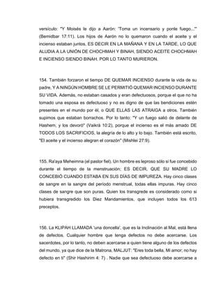 versículo: "Y Moisés le dijo a Aarón: 'Toma un incensario y ponle fuego...'"
(Bemidbar 17:11). Los hijos de Aarón no lo quemaron cuando el aceite y el
incienso estaban juntos, ES DECIR EN LA MAÑANA Y EN LA TARDE, LO QUE
ALUDIA A LA UNIÓN DE CHOCHMAH Y BINAH, SIENDO ACEITE CHOCHMAH
E INCIENSO SIENDO BINAH. POR LO TANTO MURIERON.
154. También forzaron el tiempo DE QUEMAR INCIENSO durante la vida de su
padre, Y A NINGÚN HOMBRE SE LE PERMITIÓ QUEMAR INCIENSO DURANTE
SU VIDA. Además, no estaban casados y eran defectuosos, porque el que no ha
tomado una esposa es defectuoso y no es digno de que las bendiciones estén
presentes en el mundo por él, o QUE ELLAS LAS ATRAIGA a otros. También
supimos que estaban borrachos. Por lo tanto: "Y un fuego salió de delante de
Hashem, y los devoró" (Vaikrá 10:2), porque el incienso es el más amado DE
TODOS LOS SACRIFICIOS, la alegría de lo alto y lo bajo. También está escrito,
"El aceite y el incienso alegran el corazón" (Mishlei 27:9).
155. Ra'aya Meheimna (el pastor fiel). Un hombre es leproso sólo si fue concebido
durante el tiempo de la menstruación; ES DECIR, QUE SU MADRE LO
CONCEBIÓ CUANDO ESTABA EN SUS DÍAS DE IMPUREZA. Hay cinco clases
de sangre en la sangre del período menstrual, todas ellas impuras. Hay cinco
clases de sangre que son puras. Quien los transgrede es considerado como si
hubiera transgredido los Diez Mandamientos, que incluyen todos los 613
preceptos.
156. La KLIPAH LLAMADA 'una doncella', que es la Inclinación al Mal, está llena
de defectos. Cualquier hombre que tenga defectos no debe acercarse. Los
sacerdotes, por lo tanto, no deben acercarse a quien tiene alguno de los defectos
del mundo, ya que dice de la Matrona, MALJUT: "Eres toda bella, Mi amor; no hay
defecto en ti" (Shir Hashirim 4: 7) . Nadie que sea defectuoso debe acercarse a
 