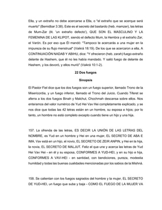 Ella, y un extraño no debe acercarse a Ella, o "el extraño que se acerque será
muerto" (Bemidbar 3:38). Este es el secreto del bastardo (heb. mamzer), las letras
de Mum-Zar (lit. 'un extraño defecto'), QUE SON EL MASCULINO Y LA
FEMENINA DE LAS KLIPOT, siendo el defecto Mum, la Hembra y el extraño Zar,
el Varón. Es por eso que Él mandó: "Tampoco te acercarás a una mujer en la
impureza de su flujo menstrual" (Vaikrá 18:19). De los que se acercaron a ella, A
CONTINUACIÓN NADAB Y ABIHU, dice: "Y ofrecieron (heb. zarah) fuego extraño
delante de Hashem, que él no les había mandado. Y salió fuego de delante de
Hashem, y los devoró, y ellos murió" (Vaikrá 10:1-2).
22 Dos fuegos
Sinopsis
El Pastor Fiel dice que los dos fuegos son un fuego superior, llamado Trono de la
Misericordia, y un fuego inferior, llamado el Trono del Juicio. Cuando Tiferet se
aferra a los dos fuegos Binah y Malchut, Chochmah descansa sobre ellos. Nos
enteramos del valor numérico de Yud Hei Vav Hei completamente explicado, y se
nos dice que todas las 42 letras están en un hombre, su esposa e hijos; por lo
tanto, un hombre no está completo excepto cuando tiene un hijo y una hija.
157. La ofrenda de las letras, ES DECIR LA UNIÓN DE LAS LETRAS DEL
NOMBRE, es Yud en un hombre y Hei en una mujer, EL SECRETO DE ABA E
IMA. Vav está en un hijo, el novio, EL SECRETO DE ZEIR ANPIN, y Hei en la hija,
la novia, EL SECRETO DE MALJUT. Feliz el que une y acerca las letras de Yud
Hei Vav Hei - en él y su esposa, CONFORMES A YUD-HEI, y en su hijo e hija,
CONFORMES A VAV-HEI - en santidad, con bendiciones, pureza, modestia
humildad y todas las buenas cualidades mencionadas por los sabios de la Mishná.
158. Se calientan con los fuegos sagrados del hombre y la mujer, EL SECRETO
DE YUD-HEI, un fuego que sube y baja - COMO EL FUEGO DE LA MUJER VA
 