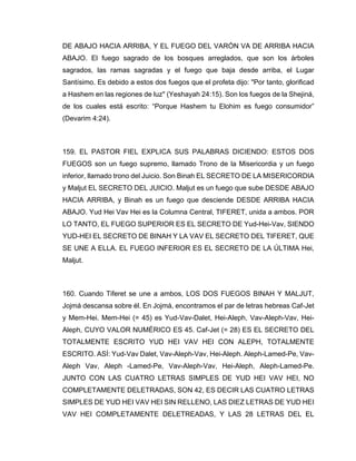 DE ABAJO HACIA ARRIBA, Y EL FUEGO DEL VARÓN VA DE ARRIBA HACIA
ABAJO. El fuego sagrado de los bosques arreglados, que son los árboles
sagrados, las ramas sagradas y el fuego que baja desde arriba, el Lugar
Santísimo. Es debido a estos dos fuegos que el profeta dijo: "Por tanto, glorificad
a Hashem en las regiones de luz" (Yeshayah 24:15). Son los fuegos de la Shejiná,
de los cuales está escrito: “Porque Hashem tu Elohim es fuego consumidor”
(Devarim 4:24).
159. EL PASTOR FIEL EXPLICA SUS PALABRAS DICIENDO: ESTOS DOS
FUEGOS son un fuego supremo, llamado Trono de la Misericordia y un fuego
inferior, llamado trono del Juicio. Son Binah EL SECRETO DE LA MISERICORDIA
y Maljut EL SECRETO DEL JUICIO. Maljut es un fuego que sube DESDE ABAJO
HACIA ARRIBA, y Binah es un fuego que desciende DESDE ARRIBA HACIA
ABAJO. Yud Hei Vav Hei es la Columna Central, TIFERET, unida a ambos. POR
LO TANTO, EL FUEGO SUPERIOR ES EL SECRETO DE Yud-Hei-Vav, SIENDO
YUD-HEI EL SECRETO DE BINAH Y LA VAV EL SECRETO DEL TIFERET, QUE
SE UNE A ELLA. EL FUEGO INFERIOR ES EL SECRETO DE LA ÚLTIMA Hei,
Maljut.
160. Cuando Tiferet se une a ambos, LOS DOS FUEGOS BINAH Y MALJUT,
Jojmá descansa sobre él. En Jojmá, encontramos el par de letras hebreas Caf-Jet
y Mem-Hei. Mem-Hei (= 45) es Yud-Vav-Dalet, Hei-Aleph, Vav-Aleph-Vav, Hei-
Aleph, CUYO VALOR NUMÉRICO ES 45. Caf-Jet (= 28) ES EL SECRETO DEL
TOTALMENTE ESCRITO YUD HEI VAV HEI CON ALEPH, TOTALMENTE
ESCRITO. ASÍ: Yud-Vav Dalet, Vav-Aleph-Vav, Hei-Aleph. Aleph-Lamed-Pe, Vav-
Aleph Vav, Aleph -Lamed-Pe, Vav-Aleph-Vav, Hei-Aleph, Aleph-Lamed-Pe.
JUNTO CON LAS CUATRO LETRAS SIMPLES DE YUD HEI VAV HEI, NO
COMPLETAMENTE DELETRADAS, SON 42, ES DECIR LAS CUATRO LETRAS
SIMPLES DE YUD HEI VAV HEI SIN RELLENO, LAS DIEZ LETRAS DE YUD HEI
VAV HEI COMPLETAMENTE DELETREADAS, Y LAS 28 LETRAS DEL EL
 