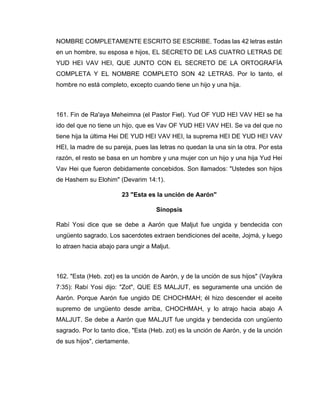 NOMBRE COMPLETAMENTE ESCRITO SE ESCRIBE. Todas las 42 letras están
en un hombre, su esposa e hijos, EL SECRETO DE LAS CUATRO LETRAS DE
YUD HEI VAV HEI, QUE JUNTO CON EL SECRETO DE LA ORTOGRAFÍA
COMPLETA Y EL NOMBRE COMPLETO SON 42 LETRAS. Por lo tanto, el
hombre no está completo, excepto cuando tiene un hijo y una hija.
161. Fin de Ra'aya Meheimna (el Pastor Fiel). Yud OF YUD HEI VAV HEI se ha
ido del que no tiene un hijo, que es Vav OF YUD HEI VAV HEI. Se va del que no
tiene hija la última Hei DE YUD HEI VAV HEI, la suprema HEI DE YUD HEI VAV
HEI, la madre de su pareja, pues las letras no quedan la una sin la otra. Por esta
razón, el resto se basa en un hombre y una mujer con un hijo y una hija Yud Hei
Vav Hei que fueron debidamente concebidos. Son llamados: "Ustedes son hijos
de Hashem su Elohim" (Devarim 14:1).
23 "Esta es la unción de Aarón"
Sinopsis
Rabí Yosi dice que se debe a Aarón que Maljut fue ungida y bendecida con
ungüento sagrado. Los sacerdotes extraen bendiciones del aceite, Jojmá, y luego
lo atraen hacia abajo para ungir a Maljut.
162. "Esta (Heb. zot) es la unción de Aarón, y de la unción de sus hijos" (Vayikra
7:35): Rabí Yosi dijo: "Zot", QUE ES MALJUT, es seguramente una unción de
Aarón. Porque Aarón fue ungido DE CHOCHMAH; él hizo descender el aceite
supremo de ungüento desde arriba, CHOCHMAH, y lo atrajo hacia abajo A
MALJUT. Se debe a Aarón que MALJUT fue ungida y bendecida con ungüento
sagrado. Por lo tanto dice, "Esta (Heb. zot) es la unción de Aarón, y de la unción
de sus hijos", ciertamente.
 