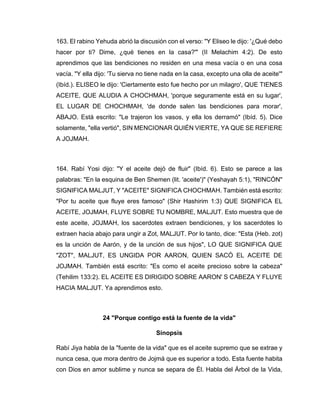 163. El rabino Yehuda abrió la discusión con el verso: "Y Eliseo le dijo: '¿Qué debo
hacer por ti? Dime, ¿qué tienes en la casa?'" (II Melachim 4:2). De esto
aprendimos que las bendiciones no residen en una mesa vacía o en una cosa
vacía. "Y ella dijo: 'Tu sierva no tiene nada en la casa, excepto una olla de aceite'"
(Ibíd.). ELISEO le dijo: 'Ciertamente esto fue hecho por un milagro', QUE TIENES
ACEITE, QUE ALUDIA A CHOCHMAH, 'porque seguramente está en su lugar',
EL LUGAR DE CHOCHMAH, 'de donde salen las bendiciones para morar',
ABAJO. Está escrito: "Le trajeron los vasos, y ella los derramó" (Ibíd. 5). Dice
solamente, "ella vertió", SIN MENCIONAR QUIÉN VIERTE, YA QUE SE REFIERE
A JOJMAH.
164. Rabí Yosi dijo: "Y el aceite dejó de fluir" (Ibíd. 6). Esto se parece a las
palabras: "En la esquina de Ben Shemen (lit. 'aceite')" (Yeshayah 5:1), "RINCÓN"
SIGNIFICA MALJUT, Y "ACEITE" SIGNIFICA CHOCHMAH. También está escrito:
"Por tu aceite que fluye eres famoso" (Shir Hashirim 1:3) QUE SIGNIFICA EL
ACEITE, JOJMAH, FLUYE SOBRE TU NOMBRE, MALJUT. Esto muestra que de
este aceite, JOJMAH, los sacerdotes extraen bendiciones, y los sacerdotes lo
extraen hacia abajo para ungir a Zot, MALJUT. Por lo tanto, dice: "Esta (Heb. zot)
es la unción de Aarón, y de la unción de sus hijos", LO QUE SIGNIFICA QUE
"ZOT", MALJUT, ES UNGIDA POR AARON, QUIEN SACÓ EL ACEITE DE
JOJMAH. También está escrito: "Es como el aceite precioso sobre la cabeza"
(Tehilim 133:2). EL ACEITE ES DIRIGIDO SOBRE AARON' S CABEZA Y FLUYE
HACIA MALJUT. Ya aprendimos esto.
24 "Porque contigo está la fuente de la vida"
Sinopsis
Rabí Jiya habla de la "fuente de la vida" que es el aceite supremo que se extrae y
nunca cesa, que mora dentro de Jojmá que es superior a todo. Esta fuente habita
con Dios en amor sublime y nunca se separa de Él. Habla del Árbol de la Vida,
 