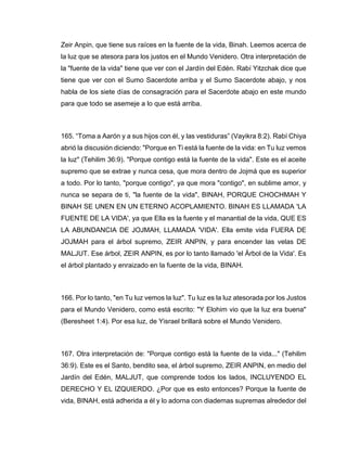 Zeir Anpin, que tiene sus raíces en la fuente de la vida, Binah. Leemos acerca de
la luz que se atesora para los justos en el Mundo Venidero. Otra interpretación de
la "fuente de la vida" tiene que ver con el Jardín del Edén. Rabí Yitzchak dice que
tiene que ver con el Sumo Sacerdote arriba y el Sumo Sacerdote abajo, y nos
habla de los siete días de consagración para el Sacerdote abajo en este mundo
para que todo se asemeje a lo que está arriba.
165. “Toma a Aarón y a sus hijos con él, y las vestiduras” (Vayikra 8:2). Rabí Chiya
abrió la discusión diciendo: "Porque en Ti está la fuente de la vida: en Tu luz vemos
la luz" (Tehilim 36:9). "Porque contigo está la fuente de la vida". Este es el aceite
supremo que se extrae y nunca cesa, que mora dentro de Jojmá que es superior
a todo. Por lo tanto, "porque contigo", ya que mora "contigo", en sublime amor, y
nunca se separa de ti, "la fuente de la vida", BINAH, PORQUE CHOCHMAH Y
BINAH SE UNEN EN UN ETERNO ACOPLAMIENTO. BINAH ES LLAMADA 'LA
FUENTE DE LA VIDA', ya que Ella es la fuente y el manantial de la vida, QUE ES
LA ABUNDANCIA DE JOJMAH, LLAMADA 'VIDA'. Ella emite vida FUERA DE
JOJMAH para el árbol supremo, ZEIR ANPIN, y para encender las velas DE
MALJUT. Ese árbol, ZEIR ANPIN, es por lo tanto llamado 'el Árbol de la Vida'. Es
el árbol plantado y enraizado en la fuente de la vida, BINAH.
166. Por lo tanto, "en Tu luz vemos la luz". Tu luz es la luz atesorada por los Justos
para el Mundo Venidero, como está escrito: "Y Elohim vio que la luz era buena"
(Beresheet 1:4). Por esa luz, de Yisrael brillará sobre el Mundo Venidero.
167. Otra interpretación de: "Porque contigo está la fuente de la vida..." (Tehilim
36:9). Este es el Santo, bendito sea, el árbol supremo, ZEIR ANPIN, en medio del
Jardín del Edén, MALJUT, que comprende todos los lados, INCLUYENDO EL
DERECHO Y EL IZQUIERDO. ¿Por que es esto entonces? Porque la fuente de
vida, BINAH, está adherida a él y lo adorna con diademas supremas alrededor del
 