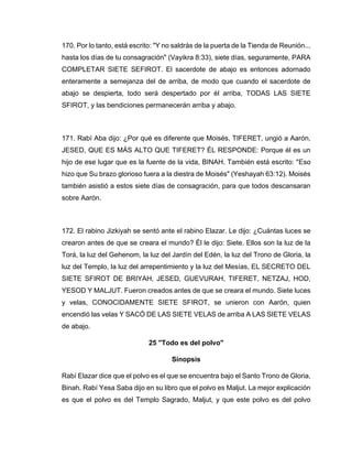 170. Por lo tanto, está escrito: "Y no saldrás de la puerta de la Tienda de Reunión...
hasta los días de tu consagración" (Vayikra 8:33), siete días, seguramente, PARA
COMPLETAR SIETE SEFIROT. El sacerdote de abajo es entonces adornado
enteramente a semejanza del de arriba, de modo que cuando el sacerdote de
abajo se despierta, todo será despertado por él arriba, TODAS LAS SIETE
SFIROT, y las bendiciones permanecerán arriba y abajo.
171. Rabí Aba dijo: ¿Por qué es diferente que Moisés, TIFERET, ungió a Aarón,
JESED, QUE ES MÁS ALTO QUE TIFERET? ÉL RESPONDE: Porque él es un
hijo de ese lugar que es la fuente de la vida, BINAH. También está escrito: "Eso
hizo que Su brazo glorioso fuera a la diestra de Moisés" (Yeshayah 63:12). Moisés
también asistió a estos siete días de consagración, para que todos descansaran
sobre Aarón.
172. El rabino Jizkiyah se sentó ante el rabino Elazar. Le dijo: ¿Cuántas luces se
crearon antes de que se creara el mundo? Él le dijo: Siete. Ellos son la luz de la
Torá, la luz del Gehenom, la luz del Jardín del Edén, la luz del Trono de Gloria, la
luz del Templo, la luz del arrepentimiento y la luz del Mesías, EL SECRETO DEL
SIETE SFIROT DE BRIYAH, JESED, GUEVURAH, TIFERET, NETZAJ, HOD,
YESOD Y MALJUT. Fueron creados antes de que se creara el mundo. Siete luces
y velas, CONOCIDAMENTE SIETE SFIROT, se unieron con Aarón, quien
encendió las velas Y SACÓ DE LAS SIETE VELAS de arriba A LAS SIETE VELAS
de abajo.
25 "Todo es del polvo"
Sinopsis
Rabí Elazar dice que el polvo es el que se encuentra bajo el Santo Trono de Gloria,
Binah. Rabí Yesa Saba dijo en su libro que el polvo es Maljut. La mejor explicación
es que el polvo es del Templo Sagrado, Maljut, y que este polvo es del polvo
 