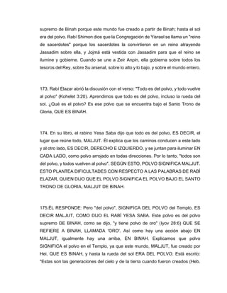 supremo de Binah porque este mundo fue creado a partir de Binah; hasta el sol
era del polvo. Rabí Shimon dice que la Congregación de Yisrael se llama un "reino
de sacerdotes" porque los sacerdotes la convirtieron en un reino atrayendo
Jassadim sobre ella, y Jojmá está vestida con Jassadim para que el reino se
ilumine y gobierne. Cuando se une a Zeir Anpin, ella gobierna sobre todos los
tesoros del Rey, sobre Su arsenal, sobre lo alto y lo bajo, y sobre el mundo entero.
173. Rabí Elazar abrió la discusión con el verso: "Todo es del polvo, y todo vuelve
al polvo" (Kohelet 3:20). Aprendimos que todo es del polvo, incluso la rueda del
sol. ¿Qué es el polvo? Es ese polvo que se encuentra bajo el Santo Trono de
Gloria, QUE ES BINAH.
174. En su libro, el rabino Yesa Saba dijo que todo es del polvo, ES DECIR, el
lugar que reúne todo, MALJUT. Él explica que los caminos conducen a este lado
y al otro lado, ES DECIR, DERECHO E IZQUIERDO, y se juntan para iluminar EN
CADA LADO, como polvo arrojado en todas direcciones. Por lo tanto, "todos son
del polvo, y todos vuelven al polvo". SEGÚN ESTO, POLVO SIGNIFICA MALJUT.
ESTO PLANTEA DIFICULTADES CON RESPECTO A LAS PALABRAS DE RABÍ
ELAZAR, QUIEN DIJO QUE EL POLVO SIGNIFICA EL POLVO BAJO EL SANTO
TRONO DE GLORIA, MALJUT DE BINAH.
175.ÉL RESPONDE: Pero "del polvo", SIGNIFICA DEL POLVO del Templo, ES
DECIR MALJUT, COMO DIJO EL RABÍ YESA SABA. Este polvo es del polvo
supremo DE BINAH, como se dijo, "y tiene polvo de oro" (Iyov 28:6) QUE SE
REFIERE A BINAH, LLAMADA 'ORO'. Así como hay una acción abajo EN
MALJUT, igualmente hay una arriba, EN BINAH. Explicamos que polvo
SIGNIFICA el polvo en el Templo, ya que este mundo, MALJUT, fue creado por
Hei, QUE ES BINAH, y hasta la rueda del sol ERA DEL POLVO. Está escrito:
"Estas son las generaciones del cielo y de la tierra cuando fueron creados (Heb.
 