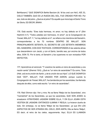 BeHibaram)," QUE SIGNIFICA BeHei Bara'am (lit. 'él los creó con Hei'). ASÍ, EL
CIELO TAMBIÉN, QUE ES LA RUEDA DEL SOL, FUE CREADO POR HEI. Por
eso, todo es del polvo. ¿Qué es el polvo? Es aquello que mora bajo el Santo Trono
de Gloria, ES DECIR, BINAH.
176. Está escrito: "Eres toda hermosa, mi amor; no hay defecto en ti" (Shir
Hashirim 4:7). "Todos ustedes son hermosos, mi amor", es la Congregación de
Yisrael, MALJUT. Y, "no hay defecto en ti", se refiere a los miembros del Sanedrín,
correspondientes a los 72 nombres DENTRO DE MALJUT. SON
PRINCIPALMENTE SETENTA, EL SECRETO DE LOS SETENTA MIEMBROS
DEL SANEDRIN, CON DOS TESTIGOS. CORRESPONDEN A las setenta almas
que descendieron con Jacob, y con el Santo, bendito sea, por encima de todos
ellos, SON 72. Por lo tanto, el Sanedrín y los superiores no son revisados POR
DEFECTOS.
177. Aprendimos el versículo: "Y vosotros me seréis un reino de sacerdotes y una
nación santa" (Shemot 19:6). ¿Qué es "un reino de sacerdotes"? Es como, "Esta
(Heb. zot) es la unción de Aarón, y de la unción de sus hijos", LO QUE SIGNIFICA
QUE "ZOT", MALJUT, FUE UNGIDO POR AARON, porque cuando la
Congregación de Yisrael, MALJUT, fue bendecida por los sacerdotes, fue llamada
después de ellos, como está escrito: "un reino de sacerdotes".
178. Rabí Shimon dijo: Ven y mira. No se llama 'Maljut de los Sacerdotes', sino
"mamelchet" de los Sacerdotes, ya que los sacerdotes, QUE SON JESED, la
ensalzaron ATRAYENDO JASADIM SOBRE ELLA, Y EN ELLA JOJMA ESTÁ
VESTIDA DE JASADIM. ENTONCES ILUMINA Y REGLA. La hicieron dueña de
todo. Sin embargo, no se llama 'Maljut de los Sacerdotes', ya que EN LOS
ASPECTOS DE SER ATRAÍDA DEL CIELO, ZEIR ANPIN, Ella se llama 'Maljut',
ES decir, el reino de los cielos, seguramente. Aquí, ELLA ES LLAMADA
 