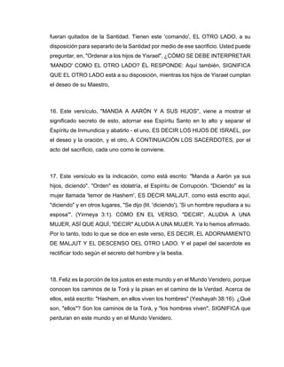 fueran quitados de la Santidad. Tienen este 'comando', EL OTRO LADO, a su
disposición para separarlo de la Santidad por medio de ese sacrificio. Usted puede
preguntar, en, "Ordenar a los hijos de Yisrael", ¿CÓMO SE DEBE INTERPRETAR
'MANDO' COMO EL OTRO LADO? ÉL RESPONDE: Aquí también, SIGNIFICA
QUE EL OTRO LADO está a su disposición, mientras los hijos de Yisrael cumplan
el deseo de su Maestro,
16. Este versículo, "MANDA A AARÓN Y A SUS HIJOS", viene a mostrar el
significado secreto de esto, adornar ese Espíritu Santo en lo alto y separar el
Espíritu de Inmundicia y abatirlo - el uno, ES DECIR LOS HIJOS DE ISRAEL, por
el deseo y la oración, y el otro, A CONTINUACIÓN LOS SACERDOTES, por el
acto del sacrificio, cada uno como le conviene.
17. Este versículo es la indicación, como está escrito: "Manda a Aarón ya sus
hijos, diciendo". "Orden" es idolatría, el Espíritu de Corrupción. "Diciendo" es la
mujer llamada 'temor de Hashem', ES DECIR MALJUT, como está escrito aquí,
"diciendo" y en otros lugares, "Se dijo (lit. 'diciendo'), 'Si un hombre repudiara a su
esposa'". (Yirmeya 3:1). COMO EN EL VERSO, "DECIR", ALUDIA A UNA
MUJER, ASÍ QUE AQUÍ, "DECIR" ALUDIA A UNA MUJER. Ya lo hemos afirmado.
Por lo tanto, todo lo que se dice en este verso, ES DECIR, EL ADORNAMIENTO
DE MALJUT Y EL DESCENSO DEL OTRO LADO. Y el papel del sacerdote es
rectificar todo según el secreto del hombre y la bestia.
18. Feliz es la porción de los justos en este mundo y en el Mundo Venidero, porque
conocen los caminos de la Torá y la pisan en el camino de la Verdad. Acerca de
ellos, está escrito: "Hashem, en ellos viven los hombres" (Yeshayah 38:16). ¿Qué
son, "ellos"? Son los caminos de la Torá, y "los hombres viven", SIGNIFICA que
perduran en este mundo y en el Mundo Venidero.
 