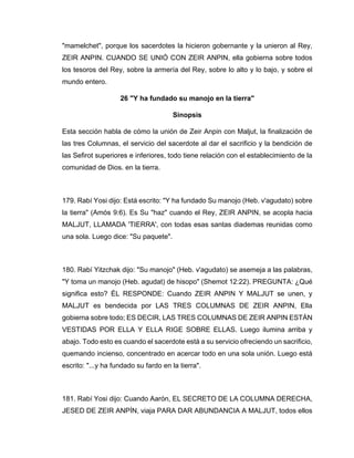 "mamelchet", porque los sacerdotes la hicieron gobernante y la unieron al Rey,
ZEIR ANPIN. CUANDO SE UNIÓ CON ZEIR ANPIN, ella gobierna sobre todos
los tesoros del Rey, sobre la armería del Rey, sobre lo alto y lo bajo, y sobre el
mundo entero.
26 "Y ha fundado su manojo en la tierra"
Sinopsis
Esta sección habla de cómo la unión de Zeir Anpin con Maljut, la finalización de
las tres Columnas, el servicio del sacerdote al dar el sacrificio y la bendición de
las Sefirot superiores e inferiores, todo tiene relación con el establecimiento de la
comunidad de Dios. en la tierra.
179. Rabí Yosi dijo: Está escrito: "Y ha fundado Su manojo (Heb. v'agudato) sobre
la tierra" (Amós 9:6). Es Su "haz" cuando el Rey, ZEIR ANPIN, se acopla hacia
MALJUT, LLAMADA 'TIERRA', con todas esas santas diademas reunidas como
una sola. Luego dice: "Su paquete".
180. Rabí Yitzchak dijo: "Su manojo" (Heb. v'agudato) se asemeja a las palabras,
"Y toma un manojo (Heb. agudat) de hisopo" (Shemot 12:22). PREGUNTA: ¿Qué
significa esto? ÉL RESPONDE: Cuando ZEIR ANPIN Y MALJUT se unen, y
MALJUT es bendecida por LAS TRES COLUMNAS DE ZEIR ANPIN, Ella
gobierna sobre todo; ES DECIR, LAS TRES COLUMNAS DE ZEIR ANPIN ESTÁN
VESTIDAS POR ELLA Y ELLA RIGE SOBRE ELLAS. Luego ilumina arriba y
abajo. Todo esto es cuando el sacerdote está a su servicio ofreciendo un sacrificio,
quemando incienso, concentrado en acercar todo en una sola unión. Luego está
escrito: "...y ha fundado su fardo en la tierra".
181. Rabí Yosi dijo: Cuando Aarón, EL SECRETO DE LA COLUMNA DERECHA,
JESED DE ZEIR ANPÍN, viaja PARA DAR ABUNDANCIA A MALJUT, todos ellos
 