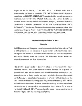 viajan con él, ES DECIR, TODAS LAS TRES COLUMNAS, hasta que la
Congregación de Yisrael es bendecida POR LAS TRES COLUMNAS. Los seres
superiores, LAS SFIROT DE ZEIR ANPIN, son bendecidos como lo son los seres
inferiores, LAS SFIROT DE MALJUT. Entonces, está escrito: “Bendito sea
Hashem desde Sion, el que habita en Jerusalén, Aleluya” (Tehilim 135:21), COMO
ZEIR ANPIN, LLAMADO 'YUD HEI VAV HEI' ES BENDITO DESDE SION, YESOD
DE MALJUT. “Y bendito sea Su glorioso Nombre para siempre y que toda la tierra
sea llena de Su gloria; Amén y Amén” (Tehilim 72:19), YA QUE EL NOMBRE DE
SU GLORIA, QUE ES MALJUT, ES BENDECIDO DESDE ZEIR ANPÍN.
27 "Y he puesto mis palabras en tu boca"
Sinopsis
Rabí Elazar dice que Dios cubre a todo hombre que estudia y habla sobre la Torá,
y la Shejiná extiende sus alas sobre él. Que el hombre sustenta al mundo, y Dios
se regocija con él como en el día en que creó los cielos y la tierra. Cuando la Torá
está atada y sellada en los discípulos de Dios, Maljut está atada a Yesod para
recibir la abundancia que fluye desde arriba.
182. El rabino Elazar viajaba de Capadocia a Lod en compañía del rabino Yosi y
el rabino Jizkiyah. Rabí Elazar abrió la discusión diciendo: "Y he puesto Mis
palabras en tu boca, y te he cubierto con la sombra de Mi mano" (Yeshayah 51:16).
Aprendimos que el Santo, bendito sea, cubre a todo hombre que está ocupado
con la Torá, cuyos labios hablan las palabras de la Torá, y la Shejiná extiende Sus
alas sobre él. Por eso dice: "Y he puesto mis palabras en tu boca, y te he cubierto
con la sombra de mi mano". Además, sostiene al mundo y el Santo, bendito sea,
se regocija con él, como en el día en que plantó el cielo y la tierra. Por lo tanto, el
versículo CONCLUYE CON: "Para que plante los cielos, y ponga los cimientos de
la tierra, y diga a Sión: 'Tú eres mi pueblo'" (Ibíd.).
 