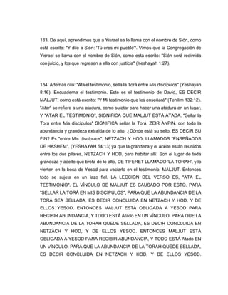 183. De aquí, aprendimos que a Yisrael se le llama con el nombre de Sión, como
está escrito: "Y dile a Sión: 'Tú eres mi pueblo'". Vimos que la Congregación de
Yisrael se llama con el nombre de Sión, como está escrito: "Sión será redimida
con juicio, y los que regresen a ella con justicia" (Yeshayah 1:27).
184. Además citó: "Ata el testimonio, sella la Torá entre Mis discípulos" (Yeshayah
8:16). Encuaderna el testimonio. Este es el testimonio de David, ES DECIR
MALJUT, como está escrito: "Y Mi testimonio que les enseñaré" (Tehilim 132:12).
"Atar" se refiere a una atadura, como sujetar para hacer una atadura en un lugar,
Y "ATAR EL TESTIMONIO", SIGNIFICA QUE MALJUT ESTÁ ATADA. "Sellar la
Torá entre Mis discípulos" SIGNIFICA sellar la Torá, ZEIR ANPIN, con toda la
abundancia y grandeza extraída de lo alto. ¿Dónde está su sello, ES DECIR SU
FIN? Es "entre Mis discípulos", NETZACH Y HOD, LLAMADOS "ENSEÑADOS
DE HASHEM", (YESHAYAH 54:13) ya que la grandeza y el aceite están reunidos
entre los dos pilares, NETZACH Y HOD, para habitar allí. Son el lugar de toda
grandeza y aceite que brota de lo alto, DE TIFERET LLAMADO 'LA TORAH', y lo
vierten en la boca de Yesod para vaciarlo en el testimonio, MALJUT. Entonces
todo se sujeta en un lazo fiel. LA LECCIÓN DEL VERSO ES, "ATA EL
TESTIMONIO". EL VÍNCULO DE MALJUT ES CAUSADO POR ESTO, PARA
"SELLAR LA TORÁ EN MIS DISCÍPULOS", PARA QUE LA ABUNDANCIA DE LA
TORÁ SEA SELLADA, ES DECIR CONCLUIDA EN NETZACH Y HOD, Y DE
ELLOS YESOD. ENTONCES MALJUT ESTÁ OBLIGADA A YESOD PARA
RECIBIR ABUNDANCIA, Y TODO ESTÁ Atado EN UN VÍNCULO. PARA QUE LA
ABUNDANCIA DE LA TORAH QUEDE SELLADA, ES DECIR CONCLUIDA EN
NETZACH Y HOD, Y DE ELLOS YESOD. ENTONCES MALJUT ESTÁ
OBLIGADA A YESOD PARA RECIBIR ABUNDANCIA, Y TODO ESTÁ Atado EN
UN VÍNCULO. PARA QUE LA ABUNDANCIA DE LA TORAH QUEDE SELLADA,
ES DECIR CONCLUIDA EN NETZACH Y HOD, Y DE ELLOS YESOD.
 