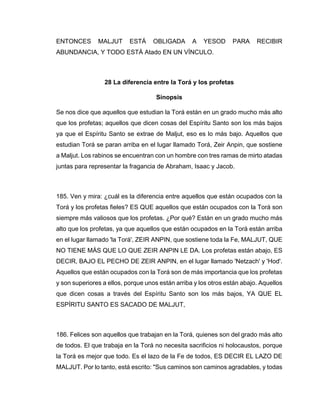 ENTONCES MALJUT ESTÁ OBLIGADA A YESOD PARA RECIBIR
ABUNDANCIA, Y TODO ESTÁ Atado EN UN VÍNCULO.
28 La diferencia entre la Torá y los profetas
Sinopsis
Se nos dice que aquellos que estudian la Torá están en un grado mucho más alto
que los profetas; aquellos que dicen cosas del Espíritu Santo son los más bajos
ya que el Espíritu Santo se extrae de Maljut, eso es lo más bajo. Aquellos que
estudian Torá se paran arriba en el lugar llamado Torá, Zeir Anpin, que sostiene
a Maljut. Los rabinos se encuentran con un hombre con tres ramas de mirto atadas
juntas para representar la fragancia de Abraham, Isaac y Jacob.
185. Ven y mira: ¿cuál es la diferencia entre aquellos que están ocupados con la
Torá y los profetas fieles? ES QUE aquellos que están ocupados con la Torá son
siempre más valiosos que los profetas. ¿Por qué? Están en un grado mucho más
alto que los profetas, ya que aquellos que están ocupados en la Torá están arriba
en el lugar llamado 'la Torá', ZEIR ANPIN, que sostiene toda la Fe, MALJUT, QUE
NO TIENE MÁS QUE LO QUE ZEIR ANPIN LE DA. Los profetas están abajo, ES
DECIR, BAJO EL PECHO DE ZEIR ANPIN, en el lugar llamado 'Netzach' y 'Hod'.
Aquellos que están ocupados con la Torá son de más importancia que los profetas
y son superiores a ellos, porque unos están arriba y los otros están abajo. Aquellos
que dicen cosas a través del Espíritu Santo son los más bajos, YA QUE EL
ESPÍRITU SANTO ES SACADO DE MALJUT,
186. Felices son aquellos que trabajan en la Torá, quienes son del grado más alto
de todos. El que trabaja en la Torá no necesita sacrificios ni holocaustos, porque
la Torá es mejor que todo. Es el lazo de la Fe de todos, ES DECIR EL LAZO DE
MALJUT. Por lo tanto, está escrito: "Sus caminos son caminos agradables, y todas
 