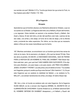 sus sendas son paz" (Mishlei 3:17) y "mucha paz tienen los que aman la Torá, no
hay tropiezo para ellos" (Tehilim 119: 165).
29 La fragancia
Sinopsis
Aprendemos que el hombre alcanza una Neshamá adicional en Shabat, y que se
va cuando se va Shabat. La fragancia del mirto une a Nefesh y Ruach del hombre,
y se regocijan. Estos también se acercan a los excelsos Ruach y Nefesh, Zeir
Anpin y Nukva. El olor del mirto y el olor del sacrificio unen todo. Leemos de las
dos velas, una arriba y otra abajo; el humo de la vela de abajo y de la ofrenda
sube y enciende las velas superiores. Por último, se nos dice que es necesario
alabar a Dios por las cosas maravillosas que ha hecho.
187. Mientras caminaban, se encontraron con un hombre que tenía tres ramas de
mirto en la mano. Se le acercaron y le dijeron: ¿Por qué los tienes? Él dijo: Para
dar alivio al perdido, ES DECIR, LA NESHAMAH ADICIONAL, QUE SE PIERDE
PARA LA NEFESH DE UN HOMBRE AL FINAL DEL SHABBAT. Rabí Elazar dijo:
Esto está bien, pero ¿por qué tres? UNO HABRÍA SIDO SUFICIENTE. Él le dijo:
Uno para Abraham, uno para Isaac y uno para Jacob, LAS TRES COLUMNAS -
JESED, GVURAH Y TIFERET. Los até juntos y los olí debido al verso: "Tus aceites
son fragantes; porque tu aceite que fluye eres famoso" (Shir Hashirim 1: 3). Es por
esta fragancia que se sostiene la debilidad de Nefesh, y se sostiene la Fe,
MALJUT, y se extraen bendiciones de arriba y de abajo. El rabino Elazar dijo:
188. Ven y mira: el mundo se sostiene solo con esta fragancia. De la fragancia
OLIDA ABAJO, se da a conocer otra fragancia ARRIBA, EL SECRETO DE LA
ILUMINACIÓN DE CHOCHMAH. Cuando Shabat se va, el Nefesh adicional QUE
EL HOMBRE OBTIENE EN SHABBAT desaparece, y el Nefesh y Ruach del
 