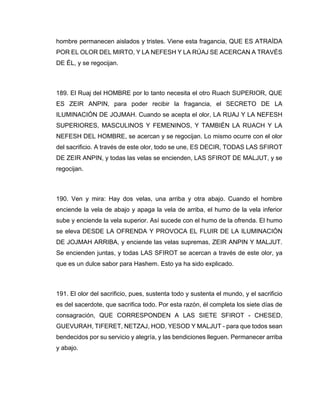 hombre permanecen aislados y tristes. Viene esta fragancia, QUE ES ATRAÍDA
POR EL OLOR DEL MIRTO, Y LA NEFESH Y LA RÚAJ SE ACERCAN A TRAVÉS
DE ÉL, y se regocijan.
189. El Ruaj del HOMBRE por lo tanto necesita el otro Ruach SUPERIOR, QUE
ES ZEIR ANPIN, para poder recibir la fragancia, el SECRETO DE LA
ILUMINACIÓN DE JOJMAH. Cuando se acepta el olor, LA RUAJ Y LA NEFESH
SUPERIORES, MASCULINOS Y FEMENINOS, Y TAMBIÉN LA RUACH Y LA
NEFESH DEL HOMBRE, se acercan y se regocijan. Lo mismo ocurre con el olor
del sacrificio. A través de este olor, todo se une, ES DECIR, TODAS LAS SFIROT
DE ZEIR ANPIN, y todas las velas se encienden, LAS SFIROT DE MALJUT, y se
regocijan.
190. Ven y mira: Hay dos velas, una arriba y otra abajo. Cuando el hombre
enciende la vela de abajo y apaga la vela de arriba, el humo de la vela inferior
sube y enciende la vela superior. Así sucede con el humo de la ofrenda. El humo
se eleva DESDE LA OFRENDA Y PROVOCA EL FLUIR DE LA ILUMINACIÓN
DE JOJMAH ARRIBA, y enciende las velas supremas, ZEIR ANPIN Y MALJUT.
Se encienden juntas, y todas LAS SFIROT se acercan a través de este olor, ya
que es un dulce sabor para Hashem. Esto ya ha sido explicado.
191. El olor del sacrificio, pues, sustenta todo y sustenta el mundo, y el sacrificio
es del sacerdote, que sacrifica todo. Por esta razón, él completa los siete días de
consagración, QUE CORRESPONDEN A LAS SIETE SFIROT - CHESED,
GUEVURAH, TIFERET, NETZAJ, HOD, YESOD Y MALJUT - para que todos sean
bendecidos por su servicio y alegría, y las bendiciones lleguen. Permanecer arriba
y abajo.
 