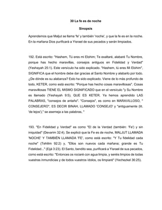 30 La fe es de noche
Sinopsis
Aprendemos que Maljut se llama 'fe' y también 'noche', y que la fe es en la noche.
En la mañana Dios purificará a Yisrael de sus pecados y serán limpiados.
192. Está escrito: "Hashem, Tú eres mi Elohim; Te exaltaré, alabaré Tu Nombre,
porque has hecho maravillas, consejos antiguos en Fidelidad y Verdad"
(Yeshayah 25:1). Este versículo ha sido explicado. "Hashem, tú eres Mi Elohim",
SIGNIFICA que el hombre debe dar gracias al Santo Nombre y alabarlo por todo.
¿De dónde es su alabanza? Esto ha sido explicado. Viene de lo más profundo de
todo, KETER, como está escrito: "Porque has hecho cosas maravillosas". Cosas
maravillosas TIENE EL MISMO SIGNIFICADO que en el versículo "y Su Nombre
es llamado (Yeshayah 9:5), QUE ES KETER. Ya hemos aprendido LAS
PALABRAS, "consejos de antaño". "Consejos", es como en MARAVILLOSO, "
CONSEJERO", ES DECIR BINAH, LLAMADO 'CONSEJO' y "antiguamente (lit.
'de lejos')," se asemeja a las palabras, "
193. "En Fidelidad y Verdad" es como "El de la Verdad (también: 'Fe') y sin
iniquidad" (Devarim 32:4). Se explicó que la Fe es de noche, MALJUT LLAMADA
'NOCHE' Y TAMBIÉN LLAMADA 'FE', como está escrito: "Y Tu fidelidad cada
noche" (Tehilim 92:2) y, "Ellos son nuevos cada mañana; grande es Tu
Fidelidad..." (Eijá 3:23). El Santo, bendito sea, purificará a Yisrael de sus pecados,
como está escrito: "Entonces os rociaré con agua limpia, y seréis limpios de todas
vuestras inmundicias y de todos vuestros ídolos, os limpiaré" (Yechezkel 36:25).
 