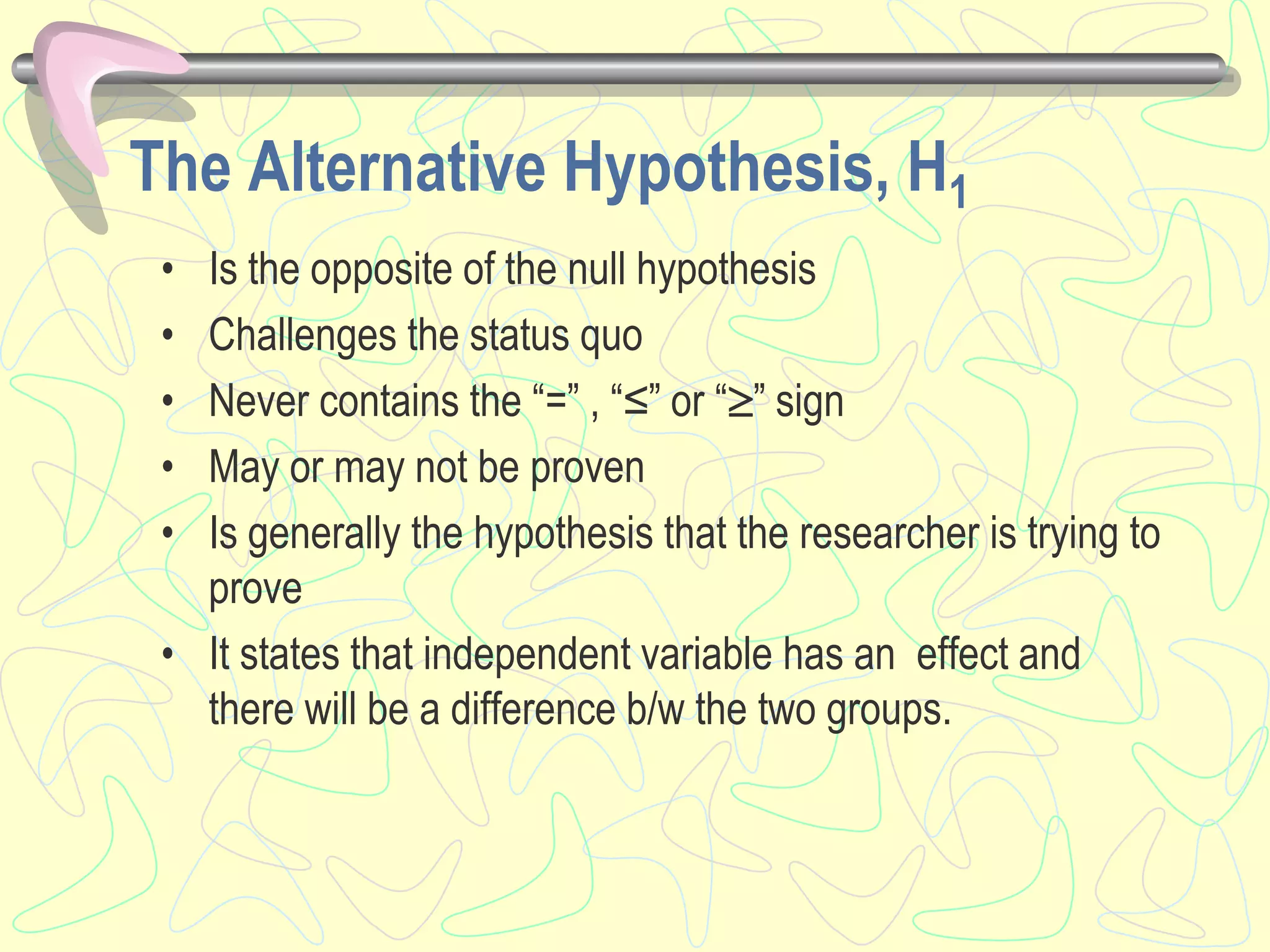The Alternative Hypothesis, H1
• Is the opposite of the null hypothesis
• Challenges the status quo
• Never contains the “=” , “≤” or “” sign
• May or may not be proven
• Is generally the hypothesis that the researcher is trying to
prove
• It states that independent variable has an effect and
there will be a difference b/w the two groups.
 