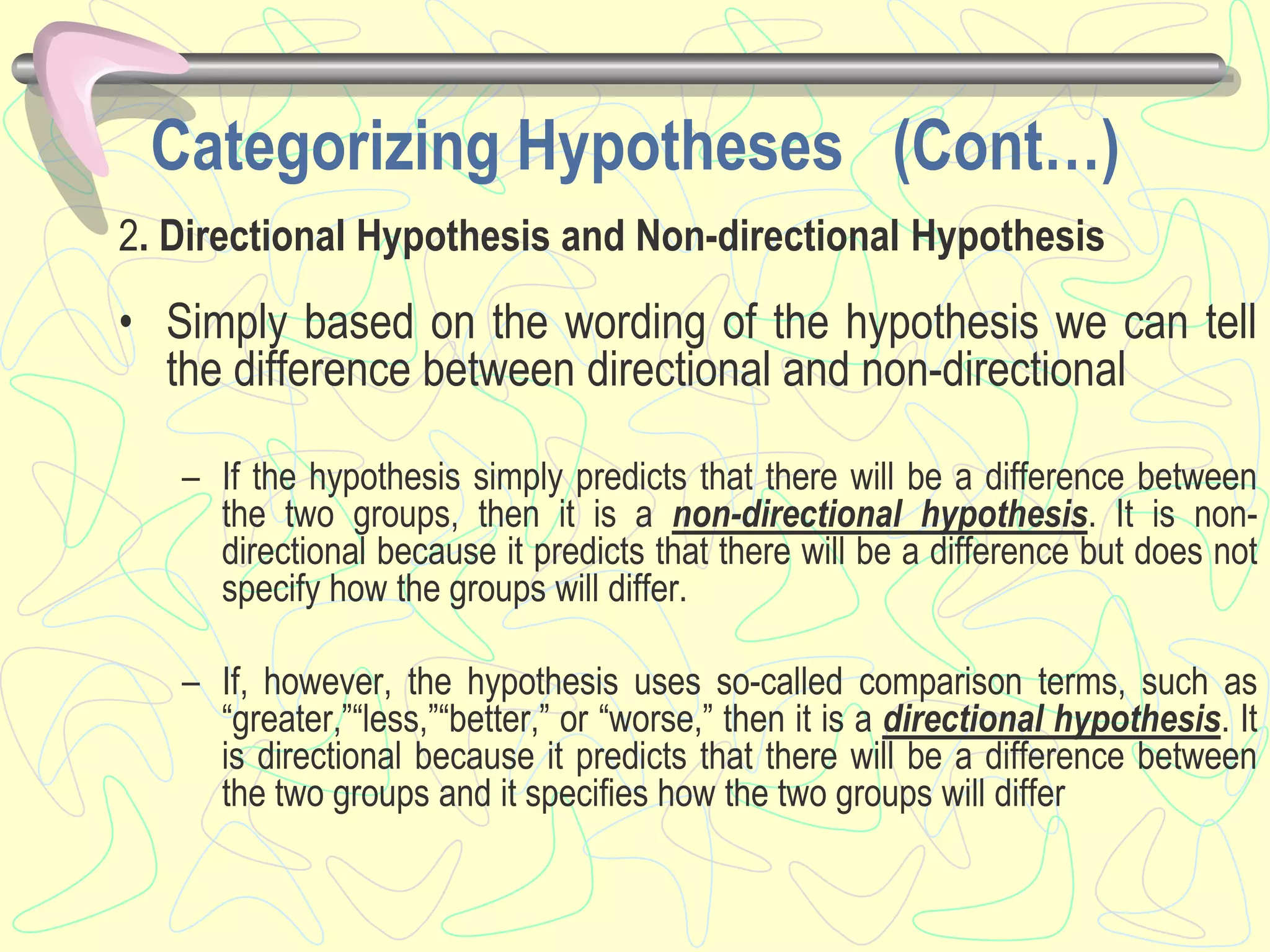 Categorizing Hypotheses (Cont…)
2. Directional Hypothesis and Non-directional Hypothesis
• Simply based on the wording of the hypothesis we can tell
the difference between directional and non-directional
– If the hypothesis simply predicts that there will be a difference between
the two groups, then it is a non-directional hypothesis. It is non-
directional because it predicts that there will be a difference but does not
specify how the groups will differ.
– If, however, the hypothesis uses so-called comparison terms, such as
“greater,”“less,”“better,” or “worse,” then it is a directional hypothesis. It
is directional because it predicts that there will be a difference between
the two groups and it specifies how the two groups will differ
 