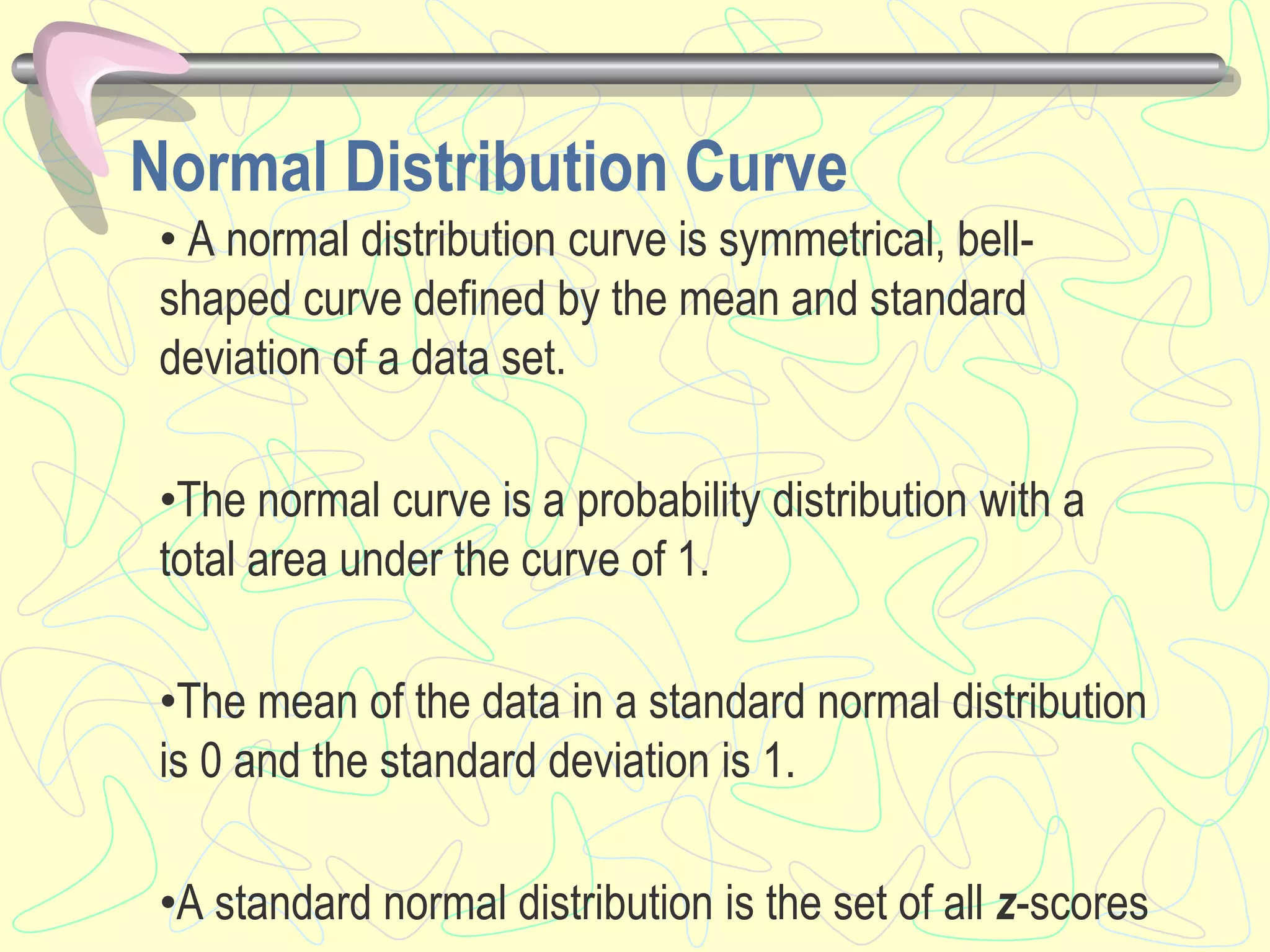 Normal Distribution Curve
• A normal distribution curve is symmetrical, bell-
shaped curve defined by the mean and standard
deviation of a data set.
•The normal curve is a probability distribution with a
total area under the curve of 1.
•The mean of the data in a standard normal distribution
is 0 and the standard deviation is 1.
•A standard normal distribution is the set of all z-scores
 