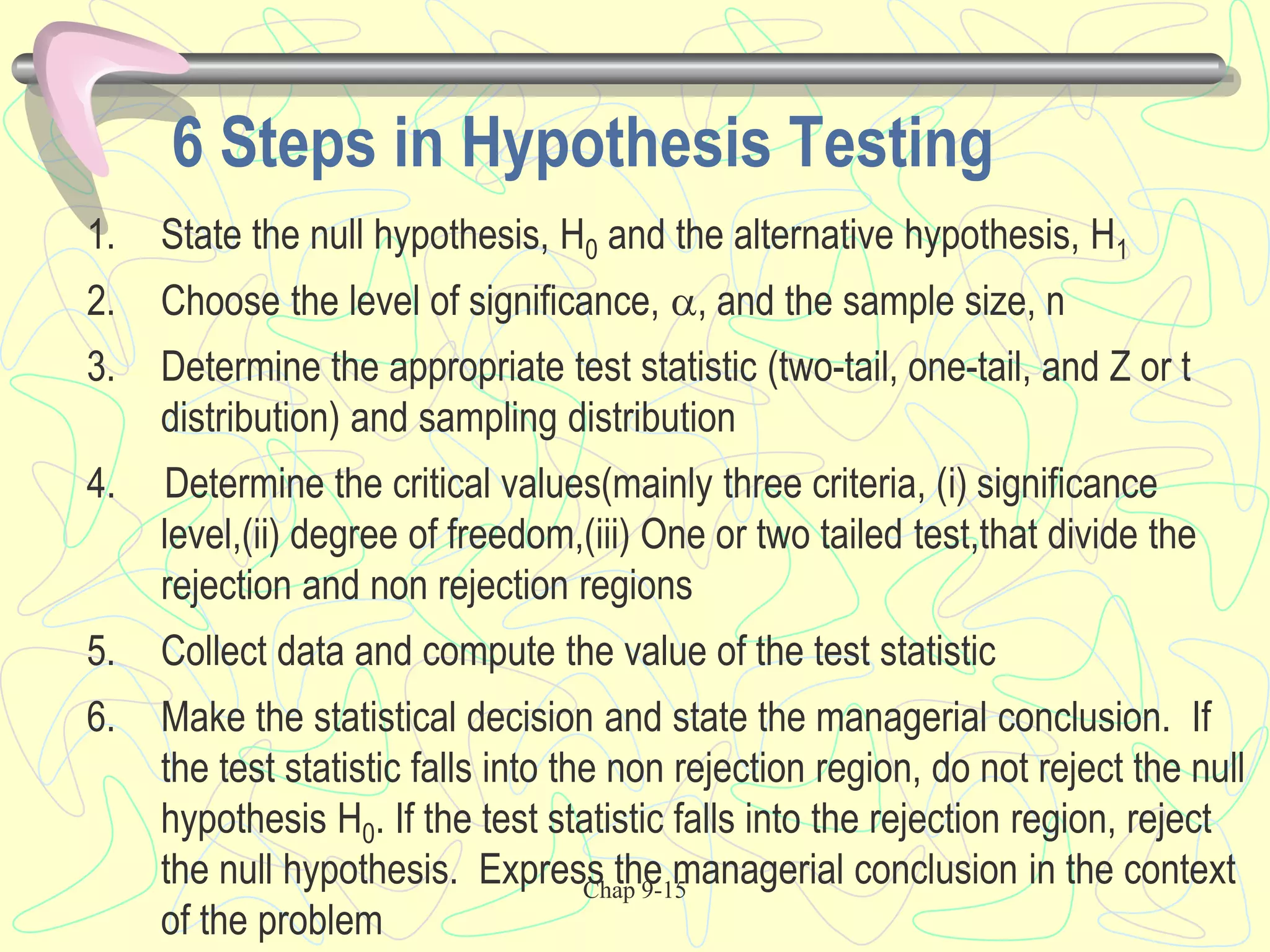 Chap 9-15
6 Steps in Hypothesis Testing
1. State the null hypothesis, H0 and the alternative hypothesis, H1
2. Choose the level of significance, , and the sample size, n
3. Determine the appropriate test statistic (two-tail, one-tail, and Z or t
distribution) and sampling distribution
4. Determine the critical values(mainly three criteria, (i) significance
level,(ii) degree of freedom,(iii) One or two tailed test,that divide the
rejection and non rejection regions
5. Collect data and compute the value of the test statistic
6. Make the statistical decision and state the managerial conclusion. If
the test statistic falls into the non rejection region, do not reject the null
hypothesis H0. If the test statistic falls into the rejection region, reject
the null hypothesis. Express the managerial conclusion in the context
of the problem
 