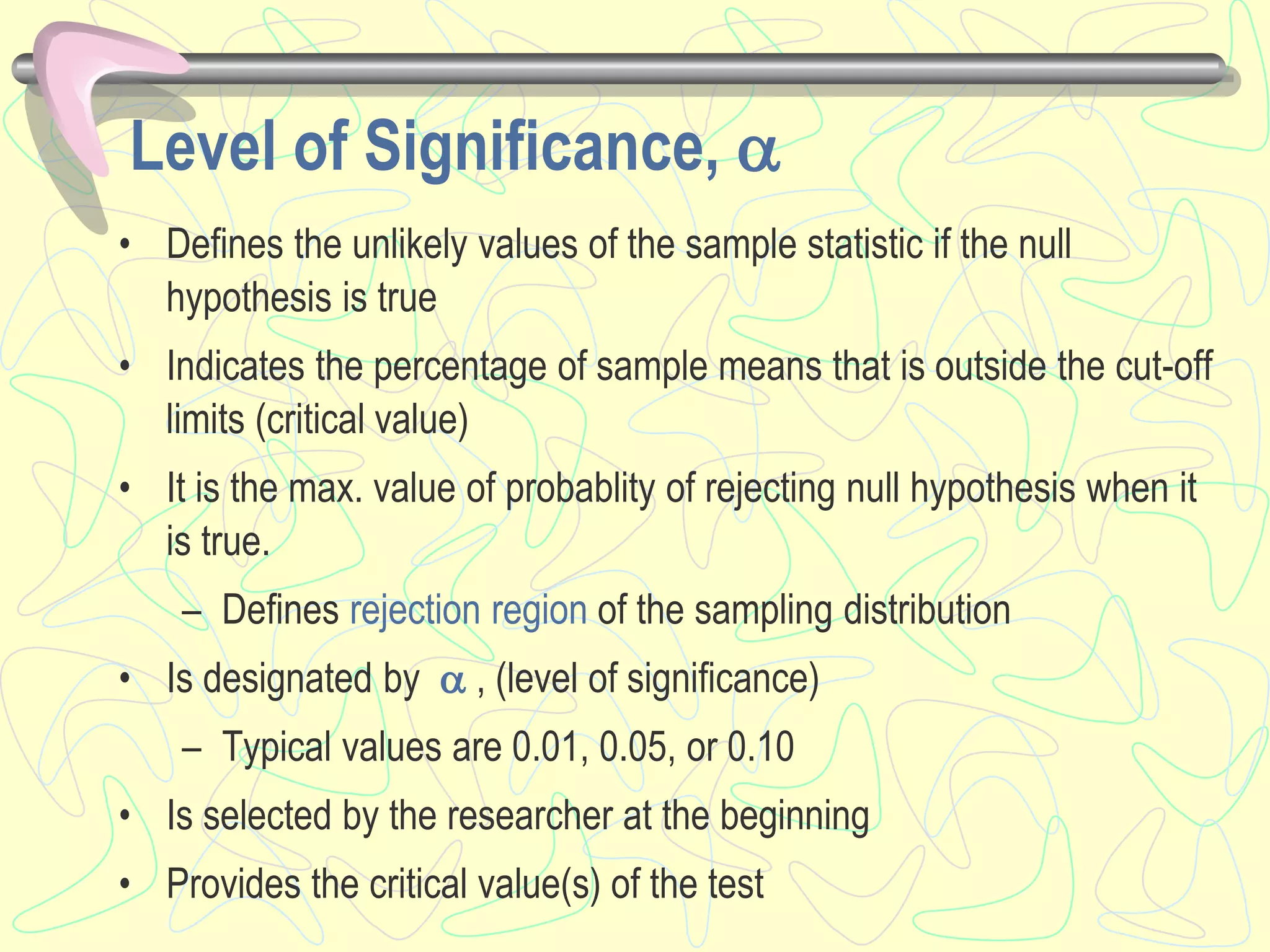 Level of Significance, 
• Defines the unlikely values of the sample statistic if the null
hypothesis is true
• Indicates the percentage of sample means that is outside the cut-off
limits (critical value)
• It is the max. value of probablity of rejecting null hypothesis when it
is true.
– Defines rejection region of the sampling distribution
• Is designated by  , (level of significance)
– Typical values are 0.01, 0.05, or 0.10
• Is selected by the researcher at the beginning
• Provides the critical value(s) of the test
 