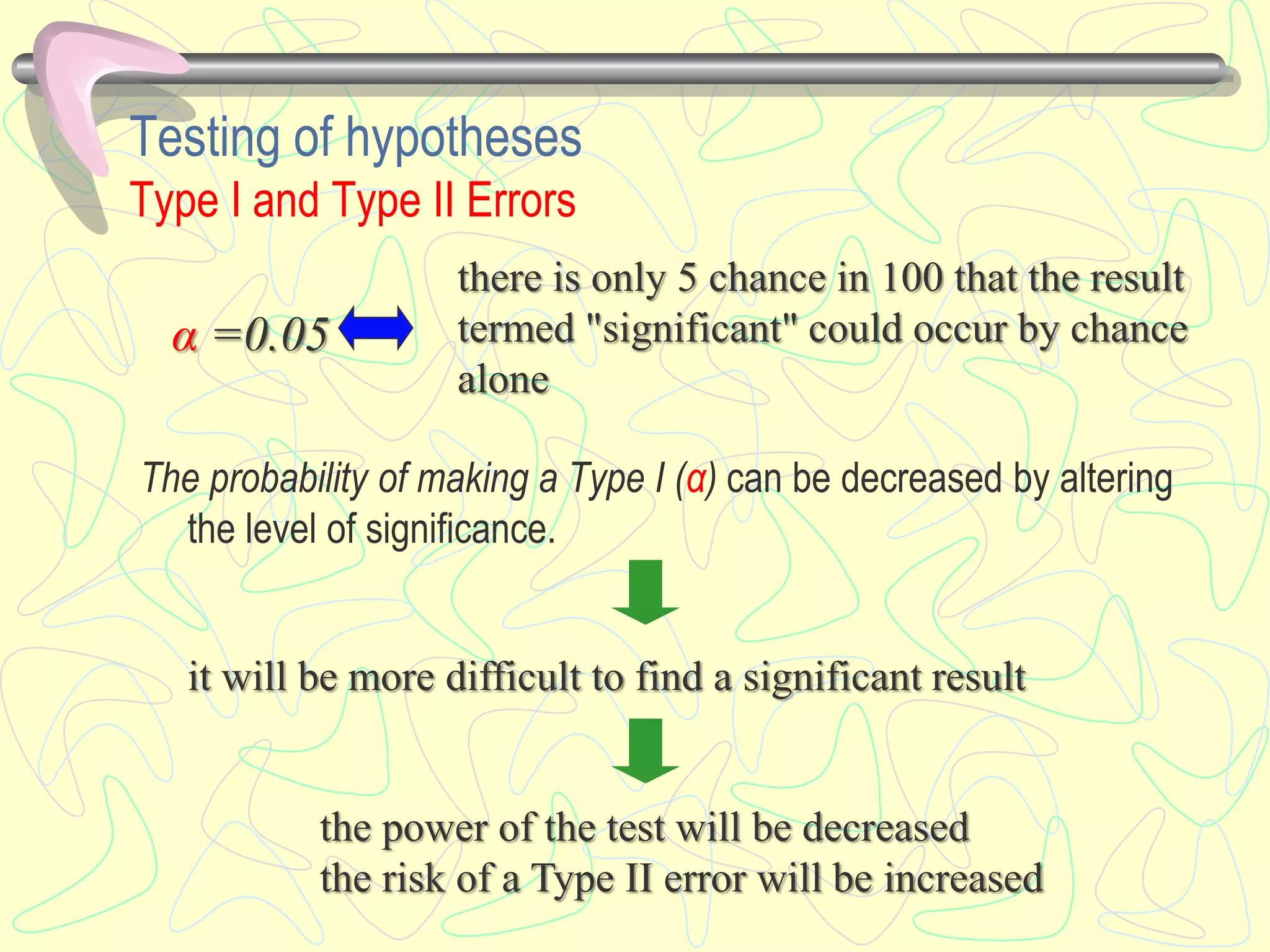 Testing of hypotheses
Type I and Type II Errors
The probability of making a Type I (α) can be decreased by altering
the level of significance.
α =0.05
there is only 5 chance in 100 that the result
termed "significant" could occur by chance
alone
it will be more difficult to find a significant result
the power of the test will be decreased
the risk of a Type II error will be increased
 