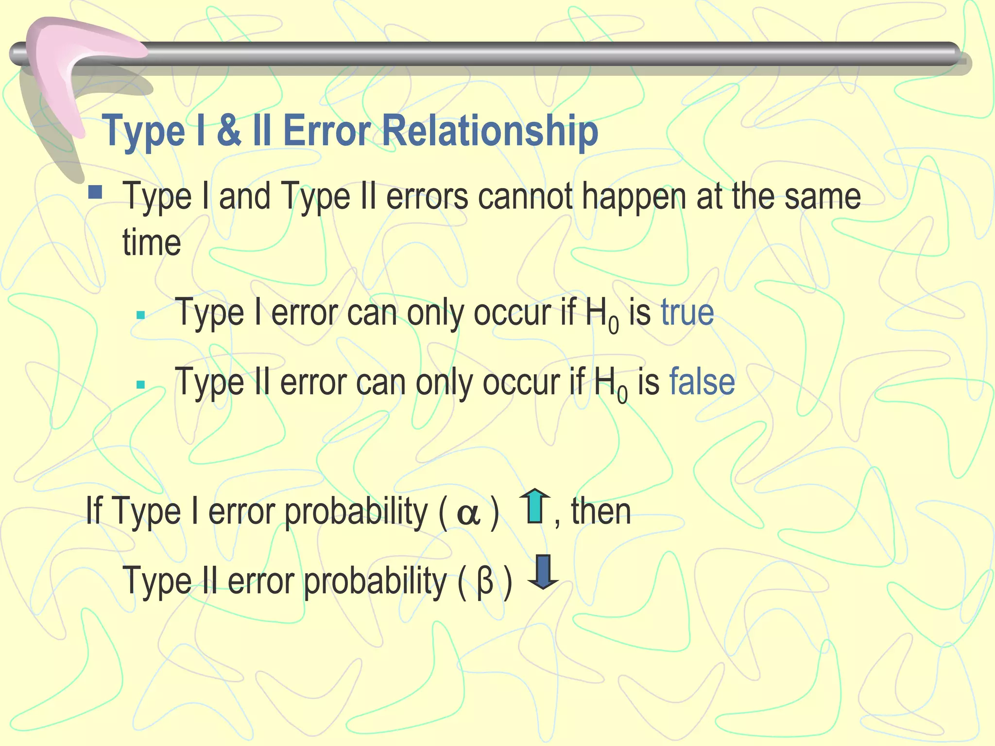 Type I & II Error Relationship
 Type I and Type II errors cannot happen at the same
time
 Type I error can only occur if H0 is true
 Type II error can only occur if H0 is false
If Type I error probability (  ) , then
Type II error probability ( β )
 