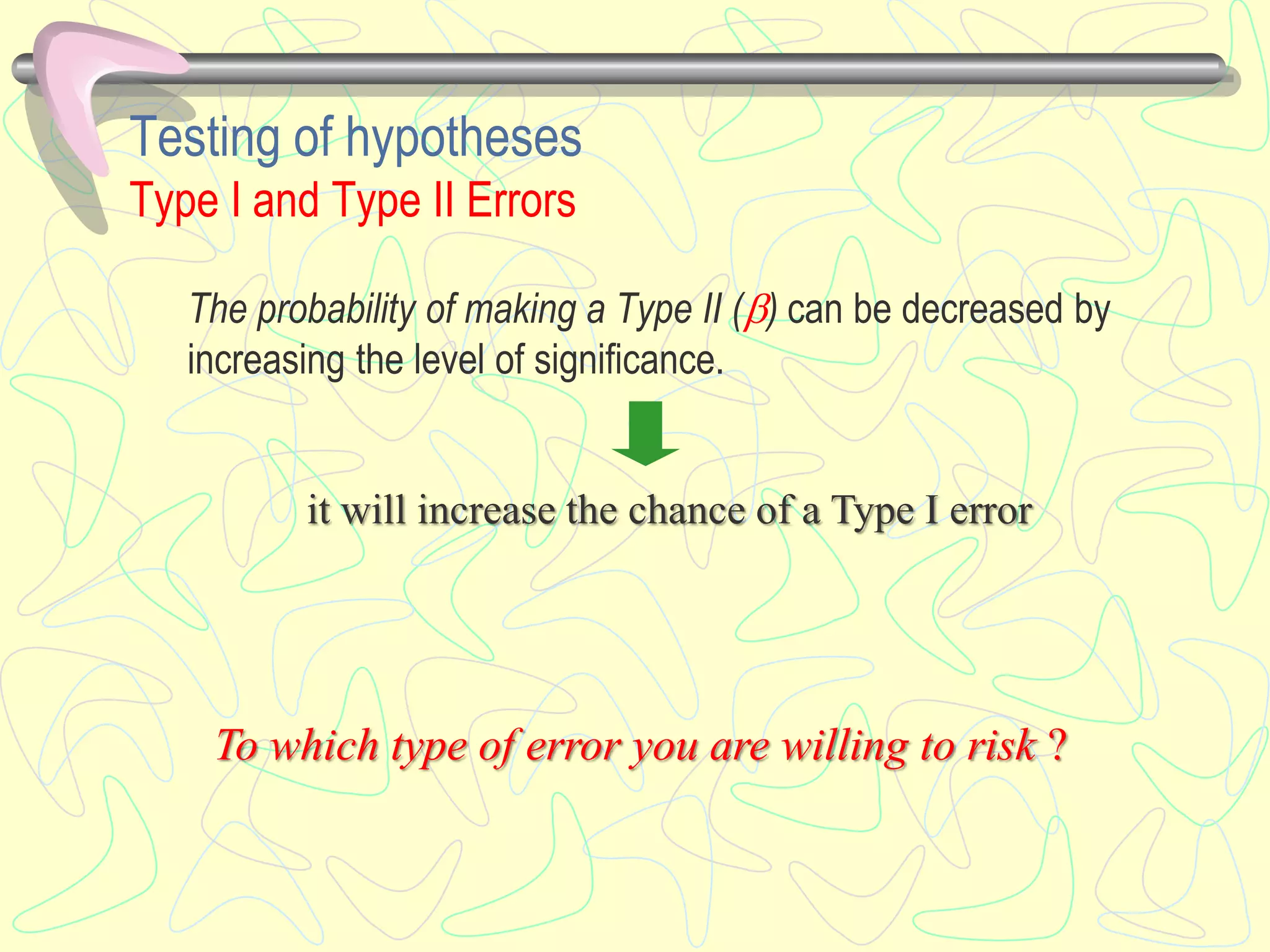 Testing of hypotheses
Type I and Type II Errors
The probability of making a Type II () can be decreased by
increasing the level of significance.
it will increase the chance of a Type I error
To which type of error you are willing to risk ?
 