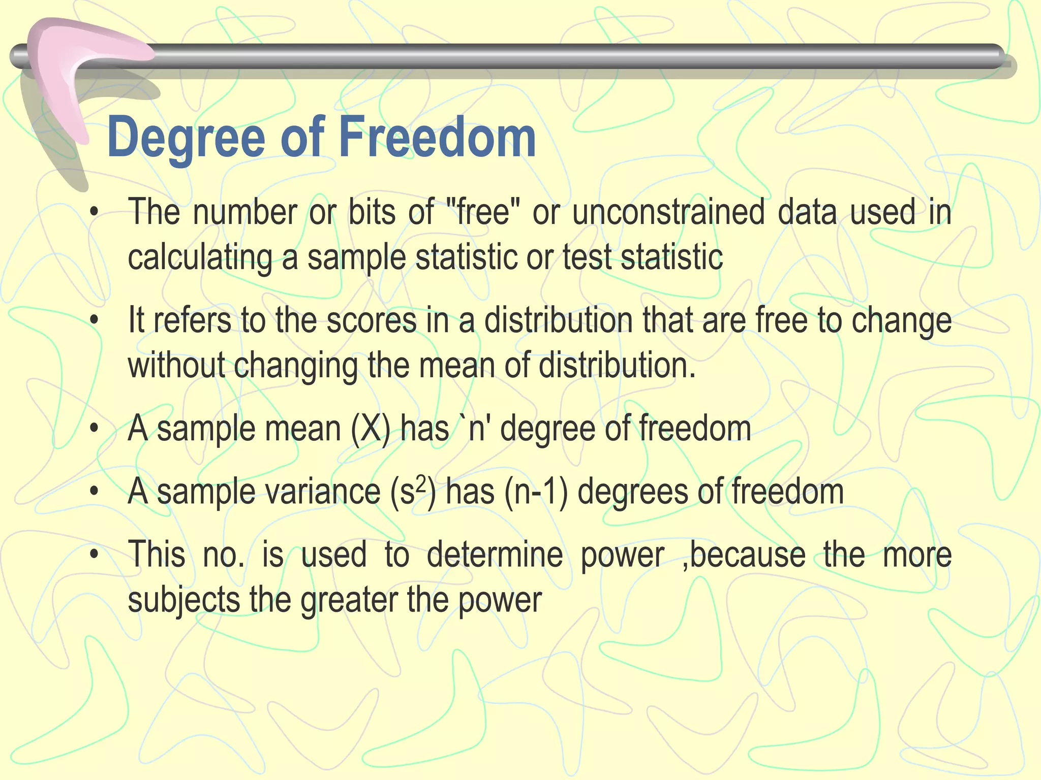 Degree of Freedom
• The number or bits of "free" or unconstrained data used in
calculating a sample statistic or test statistic
• It refers to the scores in a distribution that are free to change
without changing the mean of distribution.
• A sample mean (X) has `n' degree of freedom
• A sample variance (s2) has (n-1) degrees of freedom
• This no. is used to determine power ,because the more
subjects the greater the power
 