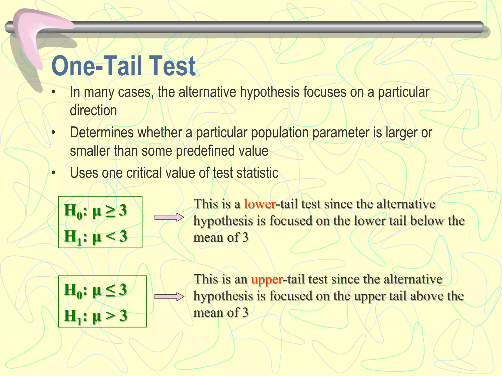 One-Tail Test
• In many cases, the alternative hypothesis focuses on a particular
direction
• Determines whether a particular population parameter is larger or
smaller than some predefined value
• Uses one critical value of test statistic
H0: μ ≥ 3
H1: μ < 3
H0: μ ≤ 3
H1: μ > 3
This is a lower-tail test since the alternative
hypothesis is focused on the lower tail below the
mean of 3
This is an upper-tail test since the alternative
hypothesis is focused on the upper tail above the
mean of 3
 
