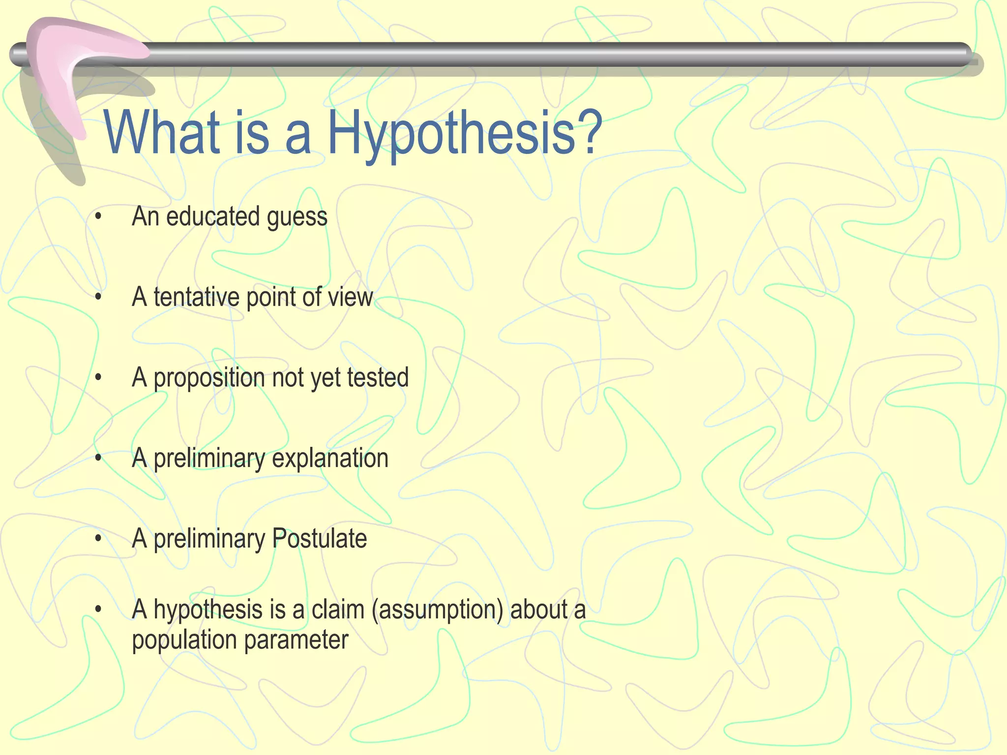 What is a Hypothesis?
• An educated guess
• A tentative point of view
• A proposition not yet tested
• A preliminary explanation
• A preliminary Postulate
• A hypothesis is a claim (assumption) about a
population parameter
 