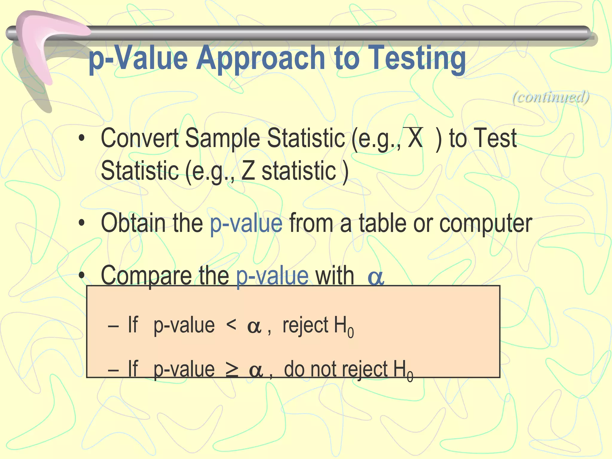 p-Value Approach to Testing
• Convert Sample Statistic (e.g., X ) to Test
Statistic (e.g., Z statistic )
• Obtain the p-value from a table or computer
• Compare the p-value with 
– If p-value <  , reject H0
– If p-value   , do not reject H0
(continued)
 