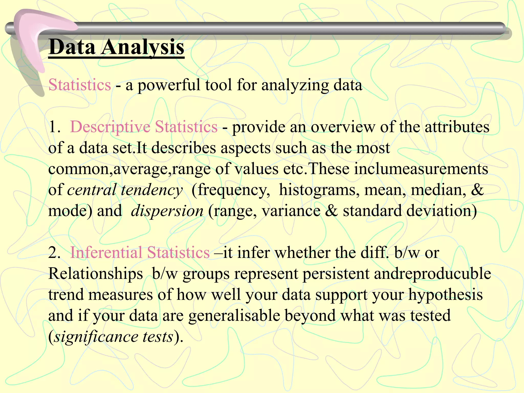 Data Analysis
Statistics - a powerful tool for analyzing data
1. Descriptive Statistics - provide an overview of the attributes
of a data set.It describes aspects such as the most
common,average,range of values etc.These inclumeasurements
of central tendency (frequency, histograms, mean, median, &
mode) and dispersion (range, variance & standard deviation)
2. Inferential Statistics –it infer whether the diff. b/w or
Relationships b/w groups represent persistent andreproducuble
trend measures of how well your data support your hypothesis
and if your data are generalisable beyond what was tested
(significance tests).
 