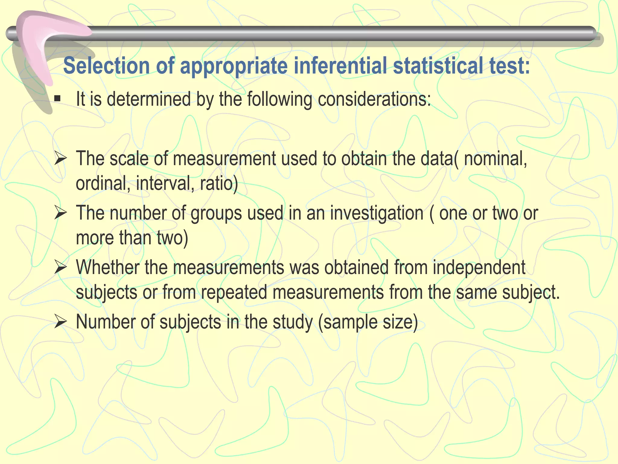 Selection of appropriate inferential statistical test:
 It is determined by the following considerations:
 The scale of measurement used to obtain the data( nominal,
ordinal, interval, ratio)
 The number of groups used in an investigation ( one or two or
more than two)
 Whether the measurements was obtained from independent
subjects or from repeated measurements from the same subject.
 Number of subjects in the study (sample size)
 