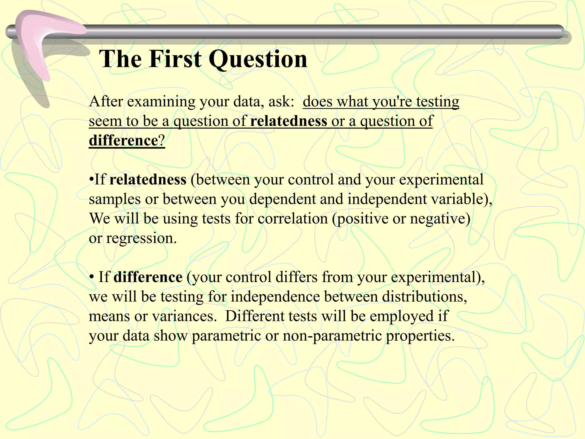 The First Question
After examining your data, ask: does what you're testing
seem to be a question of relatedness or a question of
difference?
•If relatedness (between your control and your experimental
samples or between you dependent and independent variable),
We will be using tests for correlation (positive or negative)
or regression.
• If difference (your control differs from your experimental),
we will be testing for independence between distributions,
means or variances. Different tests will be employed if
your data show parametric or non-parametric properties.
 